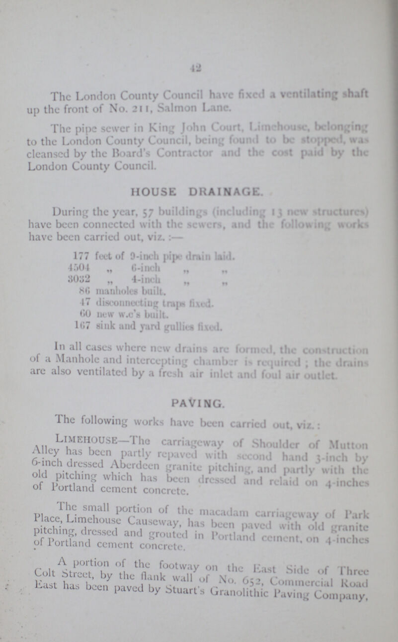 42 The London County Council have fixed a ventilating shaft up the front of No. 211, Salmon lane. The pipe sewer in King, John Court, limehouse, belonging to the London County Council. being found to be stopped, was cleansed by the Board's Contractor and the cost paid by London County Council. HOUSE DRAINAGE. During the year, 57 buildings (including 13 new structures) have been connected with the sewers, and the following works have been carried out, viz.:— 177 feet of 9-inch pipe drain laid. 4504 „ 6-inch ” ” 3032 „ 4-inch „ „ 86 manholes built. 47 disconnecting traps fixed 60 new w.c's built. 167 sink and yard gullies fixed. In all cases where new drains are formed, the construction of a Manhole and intercepting chamber is required . the drains are also ventilated by a fresh air inlet and foul air outlet. PAVING. The following works have been carried out, viz LlMEIIOUSE—The carrinageway of Shoulder of Mutton Alley has been partly repaved with second hand 3-inch by 6-inch dressed Aberdeen granite pitching, and partly with the old pitching which has been dressed and relaid on 4 -inches of Portland cement concrete. The small portion of the macadam carriageway of Park Place, Limehouse Causeway, has been paved with old granite pitching, dressed and grouted in Portland cement on 4- inches of Portland cement concrete. A portion of the footway on the Mast Side of Three Cult Street, by the flank wall of No. 652, Commercial Road east has been paved by Stuart's Granolithic Paving; Company,