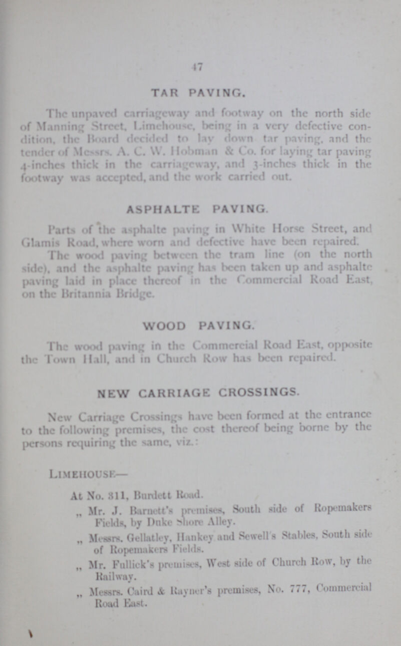 17 TAR PAVING. The unpaved carriageway and footway on the north side of Manning Street. Limehouse, being in a very defective con dition. the Hoard decided to lay down tar paving, and the tender of Mews. A. C. W. Hohman &Co. for laying tar paving 4-inches thick in the carriageway, and 3-inches thick in the footway was accepted, and the work carried out. ASPHALTE PAVING. Parts of the asphalte paving in White Horse Street, and Glamis Road, where worn and defective have been repaired. The wood Paving between the tram line (on the north side), and the asphalte paving has been taken up and asphalte paving laid in place thereof in the Commercial Road East, on the Britannia Bridge. WOOD PAVING. The wood paving in the Commercial Road East, opposite the Town Hall, and in Church Row has been repaired. NEW CARRIAGE CROSSINGS. New Carriage Crossings have been formed at the entrance to the following premises, the cost thereof being borne by the persons requiring the same, viz.: LlMEIIOUSE— m At No. 811, Bunk-It Road. „ Mr. J. Burnett’s premises, South side of Ropemakers Fields, by Duke shore Alley. „ Messrs. Gellatley, Hankey and Sewell’s Stables, South side of Ropemakers Fields. „ Mr. Fullick’s premises, West side of Church Row, by the Railway. „ Messrs. Caird & Rayner’s premises, No. 777, Commercial Road East.