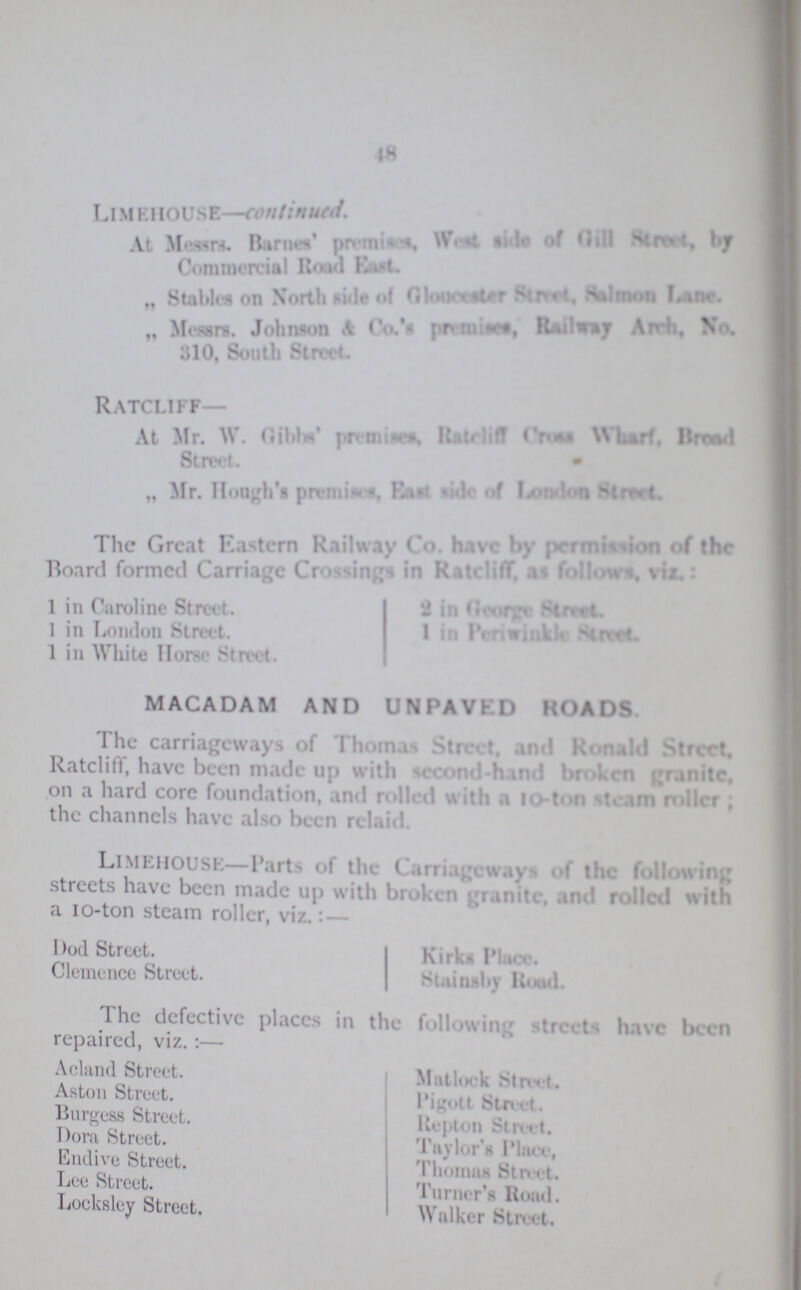 18 Limehouse—continued. At Messrs. Barnes’ premises, West side of Gill Street by Commercial Road East. „ Stables on North side of Gloncester Street. Salmon Lane. „ Messrs. Johnson &Co’s premises, Railway Arch, Wo. 310, South Street. Ratcliff— At Mr. W. Gibbs’ Ratcliff Cross Wharf. Broad Street. „ Mr. Hongh’s premisses East side of London Street. The Great Eastern Railway Co. have by permission of the Board formed Carriage Crossings in Ratcliff, as follow, Viz 1 in Caroline Street. 1 in London Street. 1 in White Horse Street. 2 in George Street. 1 in Periwinkle Street. MACADAM AND UNPAVKD HOADS The carriageways of Thomas Street and Ronald Street. Ratcliff, have been made up with second-hand broken granite, on a hard core foundation, and rolled with a 110-ton steam roller; the channels have also been relaid. LlMEHOUSE—Parts of the Carriageways of the following streets have been made up with broken granite, and rolled with a 10-ton steam roller, viz.:— Dod Street. Kirks Place. Clemence Street. Stainsby Road. 1 he defective places in the follow in;, streets have been repaired, viz.:— Acland Street. Aston Street. Burgess Street. Dora Street. Endive Street. Lee Street. Locksley Street. Mullock Street. Pigott Street. Repton Street. Taylor's Place, Thomas Street. Turner's Road. Walker Street.