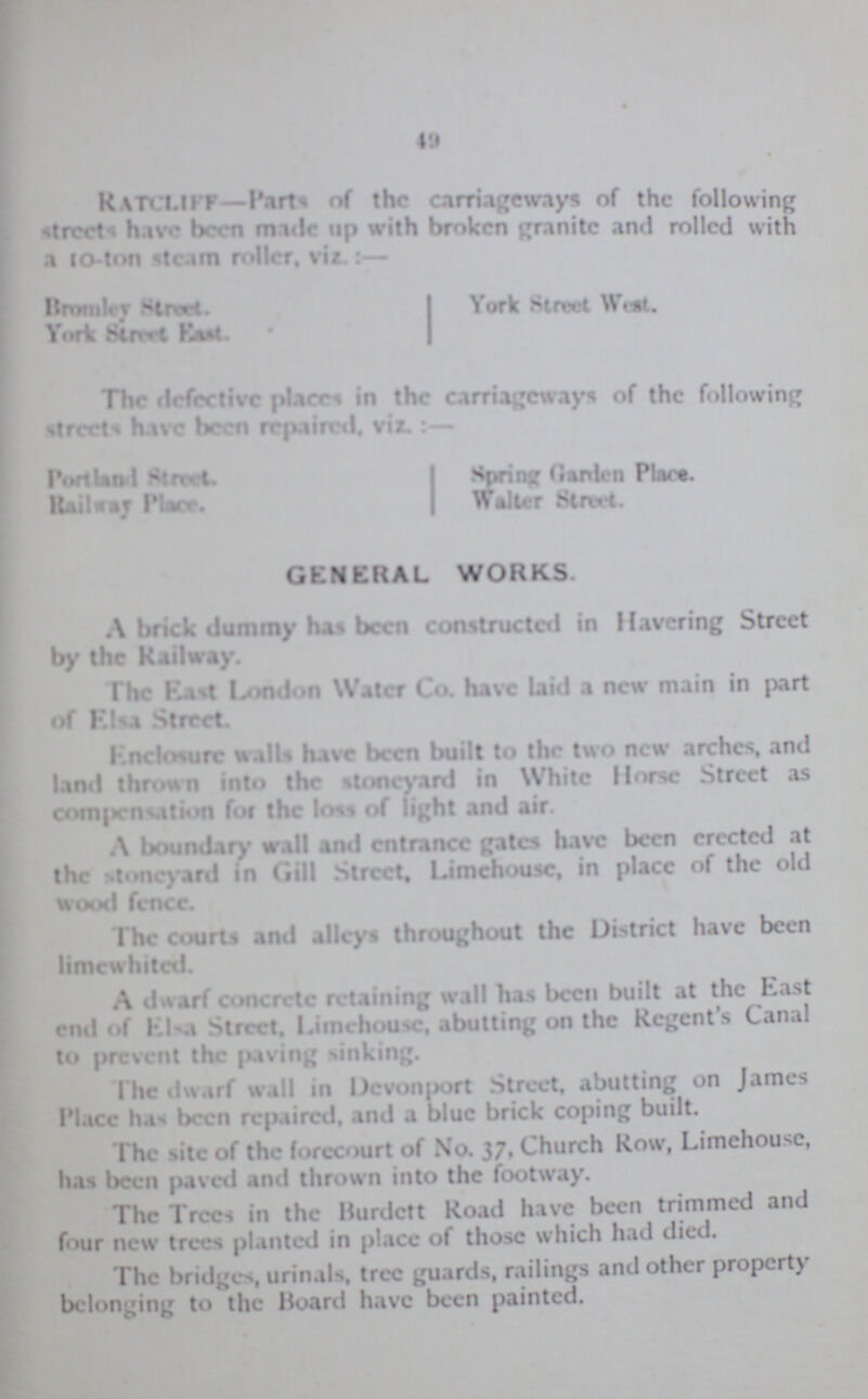 49 RATCLIFF-Part of the carriageways of the following street have been made up with broken granite and rolled with a 10-ton steam roller, viz.:— Bromley Street. York Street West. York Street East The defective place in the carriageways of the following streets have been repaired, viz.:— Portland Street Spring Garden Place Railway place Walter Street. GENERAL WORKS A brick dummy have been conducted in Havering Street by the Railway. The East London Water Co. have laid a new main in part of Easa Street. Enclosure walls have been built to the two new arches, and land thrown into the stoneyard in While Horse Street as compensation for the loss of light and air. A boundary wall and entrance gates have been erected at the stoneyard in Gill Street, Limehouse, in place of the old wood fence. The courts and alleys throughout the District have been limewhited. A dwarf concrete retaining wall has been built at the East end of Elsa Street, Limehouse, abutting on the Regent's Canal to prevent the paving sinking. l dwarf wall in Devonport Street, abutting on James Place has been repaired, and a blue brick coping built. The site of the forecourt of No. 37, Church Row, Limehouse, has been paved and thrown into the footway. The Trees in the Burdett Road have been trimmed and four new trees planted in place of those which had died. The bridges, urinals, tree guards, railings and other property belonging to the Hoard have been painted.