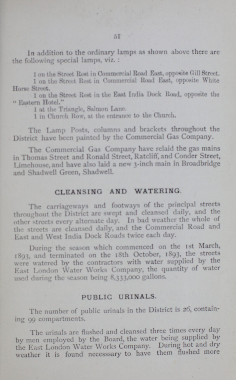 51 In addition to the ordinary lamps as shown above there are the following special lamps, viz.: 1 on the Street Rest in Commercial Road East opposite Gill Street. 1 on the Street Rest in Commercial Road East, opposite White Horse Street. 1 on the Street Road in the East India Dock Road, opposite the  Eastern Hotel. 1 at the Triangle, Salmon Lane. 1 in Church How, at the entrance to the Church. The Lamp Post, column and brackets throughout the District have been (tainted by the Commercial Gas Company. The Commercial Gas Company have relaid the gas mains in Thomas Street and Ronald Street, Ratcliff, and Conder Street, Limchousc,and have also laid a new 3.inch main in Broadbridge and Shadwell Green, Shadwell. CLEANSING AND WATERING. The carriageways and footways of the principal streets throughout the District arc swept and cleansed daily, and the other streets every alternate day. In bad weather the whole of the streets arc cleansed daily, and the Commercial Road and Last and West India Dock Roads twice each day. During the season which commenced on the 1st March, 1893, and terminated on the 18th October, 1893, the streets were watered by the contractors with water supplied by the Last London Water Works Company, the quantity of water used during the season being 8,333,000 gallons. PUBLIC URINALS. The number of public urinals in the District is 26, containing 99 compartments. The urinals arc flushed and cleansed three times every clay by men employed by the Board, the water being supplied by the East London Water Works Company. During hot and dry weather it is found necesssary to have them flushed more