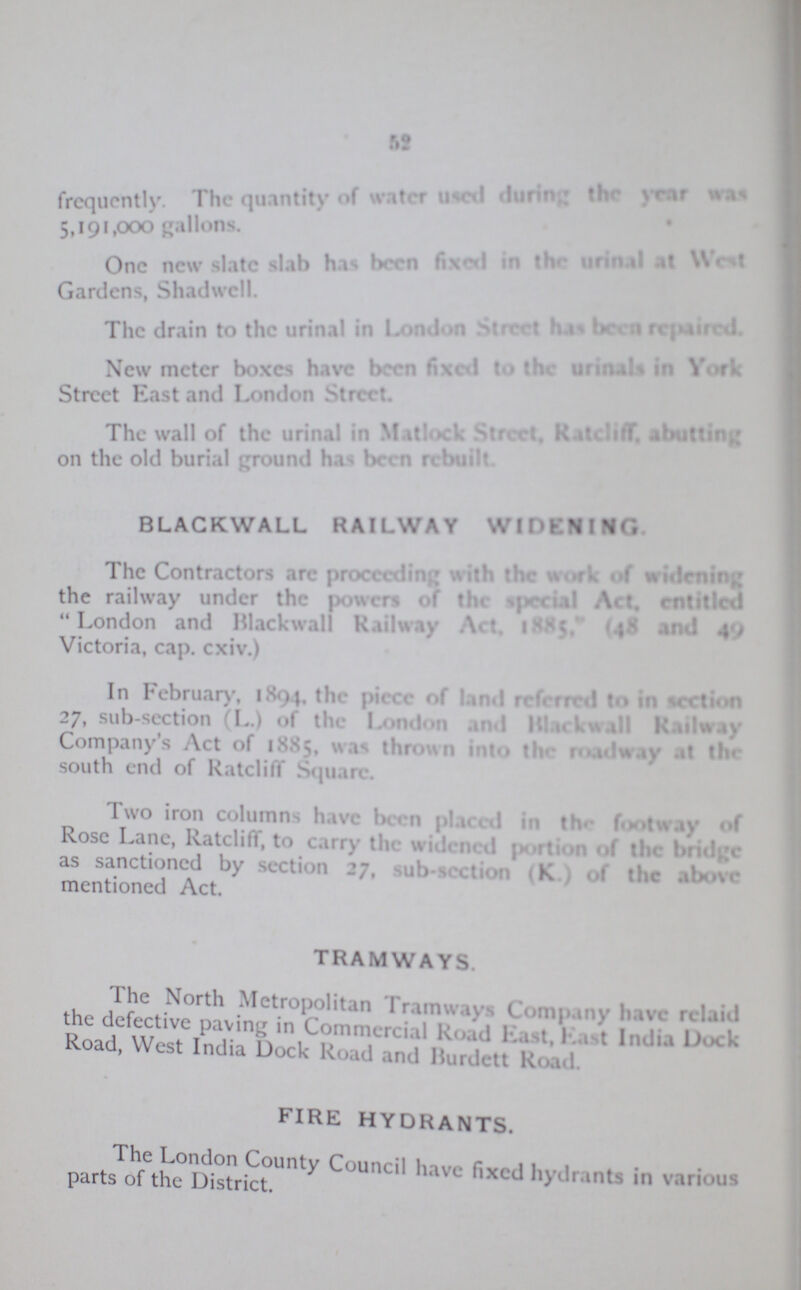 52 frequently The quantity of water used during the year was 5,191,000 gallons. One new slate slab has been fixed in the urinal at West Gardens, Shadwell. The drain to the urinal in London Street has been repaired. New meter boxes have been fixed to the urinals in York Street East and London Street. The wall of the urinal in Matlock Street, Ratcliff abutting on the old burial ground has been rebuilt BLACKWALL RAILWAY WIDENING The Contractors are proceeding with the work of widening the railway under the power of the special Act, entitled London and Blackwall Railway Act, 1885, (48 and 49) Victoria, cap. cxiv.) In February, 1894, the piece of land referred to in section 27, sub-section (L.) of the London and Blackwall Railway Company's Act of 1885, was thrown into the roadway at the south end of Ratcliff Square. Two iron columns have been placed in the footway of Rose Lane, Ratcliff, to carry the widened portion of the bridge as sanctioned by section 27, sub-section (K) of the above mentioned Act. TRAMWAYS. The North Metropolitan Tramways Company have relaid the defective paving in Commercial Road East, East India Dock Road, West India Dock Road and Burdett Road FIRE HYDRANTS. The London County Council have fixed hydrants in various parts of the District.