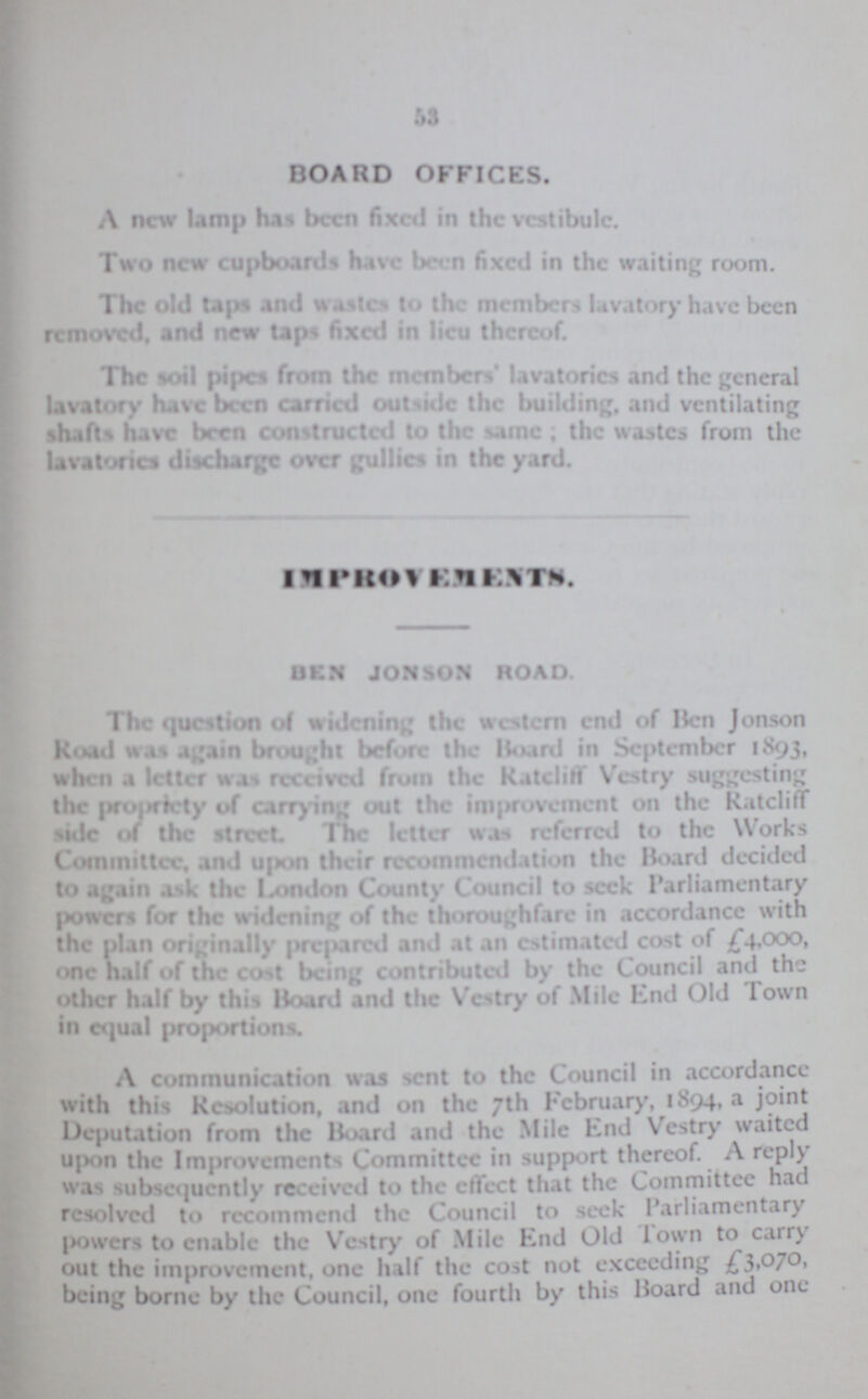 53 BOARD OFFICES. A new lamp has been fixed in the vestibule. Two new cupboard have been fixed in the waiting room. The old taps and wastes to the member lavatory have been removed, and new taps fixed in lieu thereof. The Soil pipes from the members lavatories and the general lavatory have been carried outside the building, and ventilating shafts have been constructed to the same; the wastes from the lavatories discharge over gullies in the yard. IMPROVEMENT BEN jONSON ROAD. The question of widening the western end of Ben Jonson Road was again brought before the Hoard in September 1893, when a letter was received from the Ratcliff Vestry suggesting the propriety of carrying out the improvement on the Ratcliff side of the street. The letter was referred to the Works Committee, and upon their recommendation the Board decided to again ask the London County Council to seek Parliamentary Powers for the widening of the thoroughfare in accordance with the plan originally prepared and it an estimated cost of £4,000, one half of the cost being contributed by the Council and the other half by this Hoard and the Vestry of Mile End Old Town in equal proportion. A communication was sent to the Council in accordance with this Resolution, and on the 7th February, 1894, a joint deputation from the Hoard and the Mile End Vestry waited upon the Improvements Committee in support thereof. A reply was subsequently received to the effect that the Committee had resolved to recommend the Council to seek Parliamentary powers to enable the Vestry of Mile End Old Town to carry out the improvement, one half the cost not exceeding £3,070 being borne by the Council, one fourth by this Hoard and one