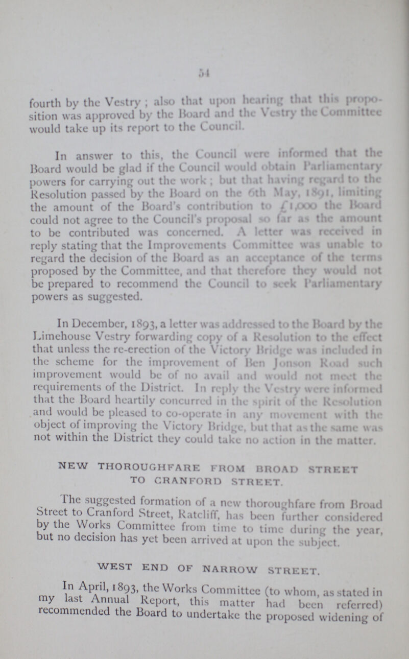 54 fourth by the Vestry; also that upon hearing that this proposition was the Board and the Vestry the Committee would take up its report to the Council. In answer to this, the Council were informed that the Hoard would be glad if the Council would obtain parliamentary powers for carrying out the work . but that having regard to the Resolution passed by the Hoard on the 6th May 1891 lmiting the amount of the Board's contribution to £1,000 the Board could not agree to the Council's proposal so far as the amount to be contributed was concerned. A letter was received in reply stating that the Improvements Committee was unable to regard the decision of the Board as an acceptance of the terms proposed by the Committee, and that therefore they would not be prepared to recommend the Council to seek Parliamentary powers as suggested. In December, 1893, a letter was addressed to the Board by the Limehouse Vestry forwarding copy of a Resolution to the effect that unless the re-erection of the Victory Bridge was included in the scheme for the improvement of Ben jonson Road such improvement would be of no avail and would not meet the requirements of the District. In reply the Vestry were informed that the Board heartily concurred in the spirit of the Resolution and would be pleased to co-operate-in any movement win tin object of improving the Victory Bridge, but that as the same was not within the District they could take no action in the matter. NEW THOROUGHFARE FROM BROAD STREET TO CRANFORD STREET. The suggested formation of a new thoroughfare from Broad Street to Cranford Street, Ratcliff, his been further considered by the Works Committee from time to time during the year, but no decision has yet been arrived at upon the subject. WEST END OF NARROW STREET. In April, 1893, the Works Committee (to whom, as stated in my last Annual Report, this matter had been referred) recommended the Board to undertake the proposed widening of