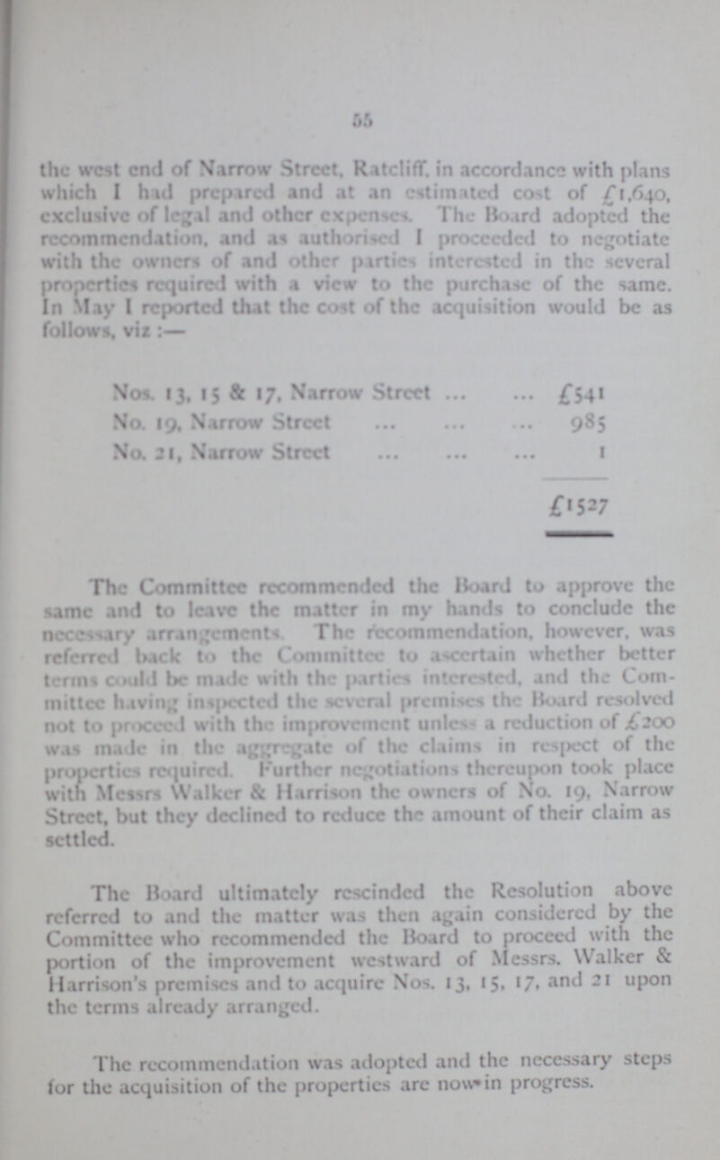 55 the west end of Narrow Street. Ratcliff. in accordance with plans which I has prepared and at an estimated cost of £1,640, exclusive of legal and other expense. The Hoard adopted the recommendation, and as authorised I proceeded to negotiate with the owner of and other parties interested in the several properties required with a view to the purchase of the same. In May I reported that the cost of the acquisition would be as follows, viz Nos. 13, 15 & 17, Narrow Street £541 No. 19. Narrow Street 985 No. 31, Narrow Street 1 £1527 The Committee recommended the Hoard to approve the same and to leave the matter in my hands to conclude the necessary arrangements The recommendation, however, was referred back to the Committee to ascertain whether better terms could be made with the parties interested, and the Com mittee having inspected the several premises the Hoard resolved not to proceed with the improvement utile- a reduction of .£200 was made in the aggregate of the claims in respect of the properties required. Further negotiations thereupon took place with Messrs Walker & Harrison the owners of No. 19, Narrow Street, but they declined to reduce the amount of their claim as settled. The Hoard ultimately rescinded the Resolution above referred to and the matter was then again considered by the Committee who recommended the Hoard to proceed with the portion of the improvement westward of Messrs. Walker & Harrison's premises and to acquire Nos. 13, 15, 17, and 21 upon the terms already arranged. The recommendation was adopted and the ncccssary steps lor the acquisition of the properties are now in progress.
