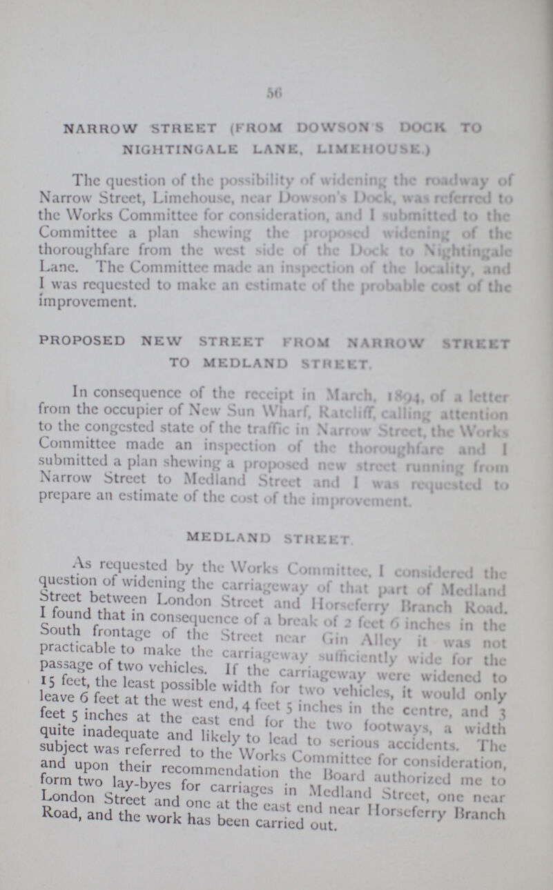 56 NARROW STREET (FROM DOWSON’S dock to NIGHTINGALE LANE. LIMHOUSE) The question of the possibility widening the roadway of Narrow Street, Limehouse nearDowson’ Dock was referred to the Works Committee for consideration, and I summitted to the Committee a plan shewing the proposed widening of the thoroughfare from the west side of the Dock to Nightingale Lane. The Committer made an inspection of the locality, and I was requested to make an estimate of the probable cost of the improvement. PROPOSED NEW STREET FROM NARROW street TO MEDLAND STREET. In consequence of the receipt in March. 1894, of a Ietter from the occupier of New Sun Wharf, Ratcliff, calling attention to the congested state of the traffic in Narrow Street, the works Committee made an inspection of the thoroughfare and I submitted a plan shewing a proposed new street running from Narrow Street to Medland Street and I was requested to prepare an estimate of the cost of the improvement it MEDLAND STREET As requested by the Works Committee. I considered the question of widening tile carriageway of that part •! Medland Street between London Street and Horseferry Branch Road. I found that in consequence of a break of 2 feet 6 inches in the South frontage of me Street near Gin Alley it was not practicable to make the carriageway sufficiently wide for the passage of two vehicles. If the carriageway were widened to 15 feet, the least possible width for two vehicles, it would only leave 6 feet at the west end, 4 feet 5 inches in tin- centre, and 6 feet 5 inches at the cast end for the two footways, a width quite inadequate and likely to lead to serious accidents. The subject was referred to the Works Committee for consideration, and upon their recommendation the Board authorised me t o form two lay-byes for carriages in Medland Street, one near London Street and one at the east end near Horseferry Branch Road, and the work has been carried out.