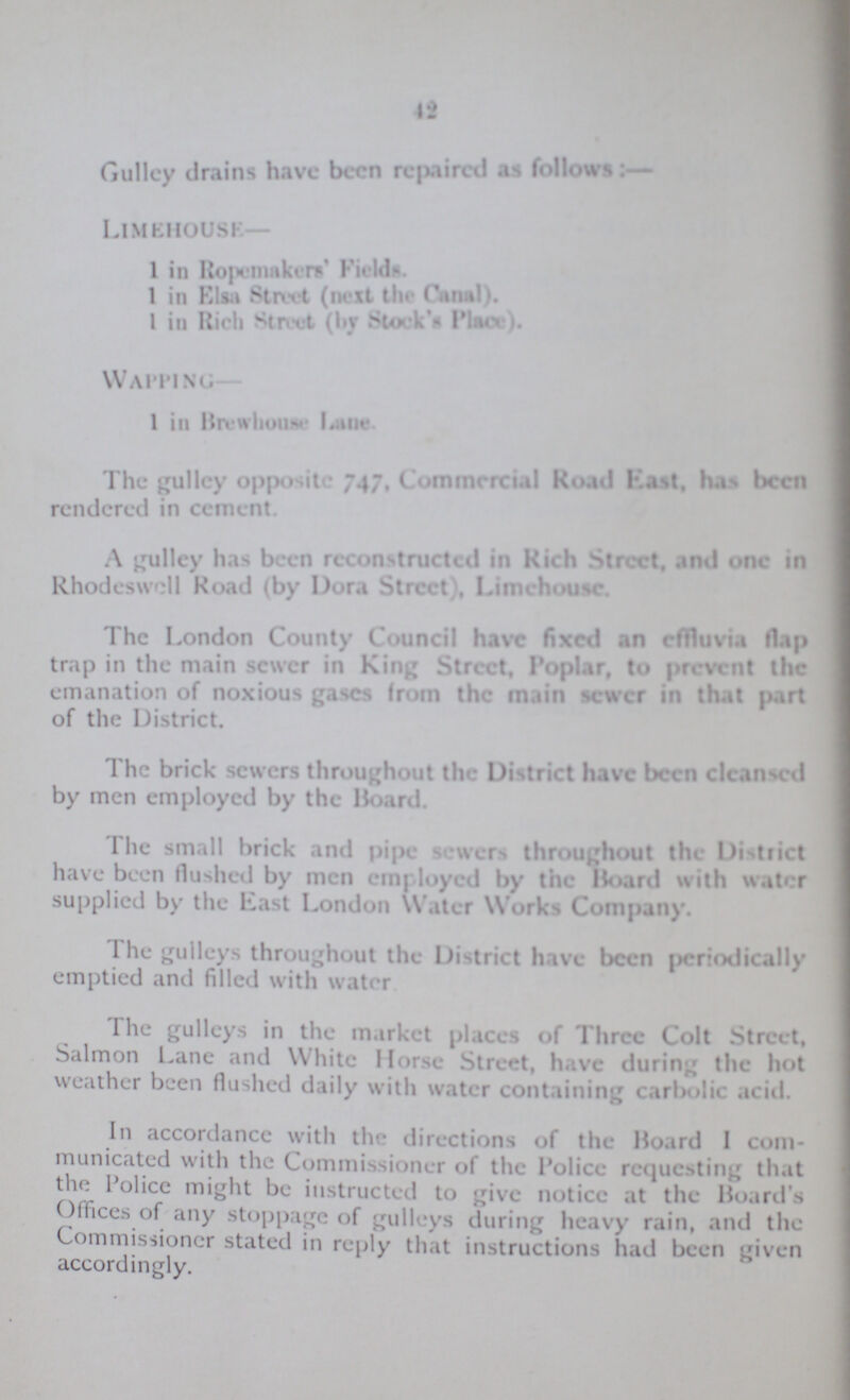 42 Gullcy drains have been repaired as follows limehousk- 1 in Ropemakers' Fields. 1 in Elsa Street (next Stock's Place). I in Rich Street (by Stock's Place). Waiting 1 in Brewhouse Lane The gulley opposite 747, Commercial Road East, has been rendered in cement. A pulley has been reconstructed in Rich Street, and one in Rhodeswcll Road (by Dora Street , Limehousc The London County Council have fixed an effluvia Hap trap in the main sewer in King Street, Poplar, to prevent the emanation of noxious gases from the main sewer in that part of the District. The brick sewers throughout the District have been cleansed by men employed by the Board. The small brick and pipe sewers throughout the District have been flushed by men employed by the Hoard with water supplied by the East London Water Works Company. The gulleys throughout the District have been periodically emptied and filled with water The gulleys in the market places of Three Colt Street, Salmon Lane and White Horse Street, have during the hot weather been flushed daily with water containing carbolic acid. In accordance with the directions of the Hoard I com municated with the Commissioner of the Police requesting that the Police might be instructed to give notice at the Board's Offices of any stoppage of gulleys during heavy rain, and the Commissioner stated in reply that instructions had been given accordingly.