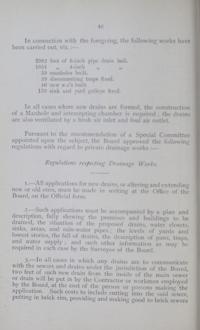 46 In connection with the foregoing, the following works have been carried out, viz.:— 2982 feet of 6-iueh pipe drain laid. 1851 „ 4-iueh „ „ .. 59 manholes built. HO disconnecting traps fixed. 46 new W.C S built 139 sink and yard gullays fixed In all cases where new drains are formed, the construction of a Manhole and intercepting chamber is required . the drams are also ventilated by a fresh air inlet and foul air outlet. Pursuant to the recommendation of a Special Committee appointed upon the subject, the Board approved the following regulations with regard to private drainage works Regulations respecting Drainage Works. 1.—All applications for new drains, or altering and extending new or old ones, must be made in writing at the Office of the Board, on the Official form. 2.—Such applications must be accompanied by a plan and description, fully shewing the premises and buildings to be drained, the situation of the proposed drains, water closets, sinks, areas, and rain-water pipes; the levels of yards and lowest stories, the fall of drains, the description of pans, traps, and water supply ; and such other information as may be required in each case by the Surveyor of the Board. 3.—In all cases in which any drains are to communicate with the sewers and drains under the jurisdiction of the Board, two feet of such new drain from the inside of the main sewer or drain will be put in by the Contractor or workmen employed by the Board, at the cost of the person or persons making the application. Such costs to include cutting into the said sewer, putting in brick rim, providing and making good to brick sewers