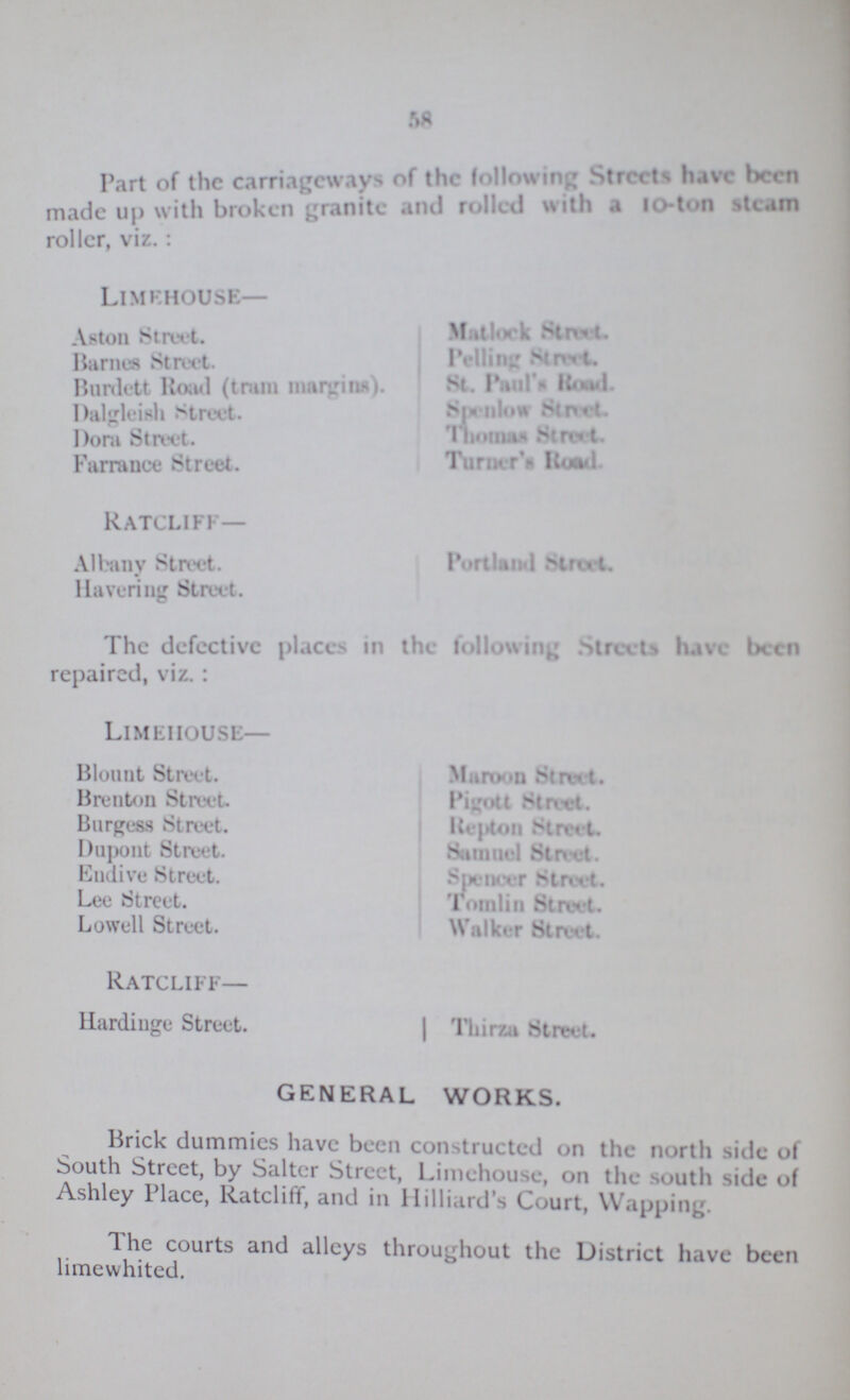 58 Part of the carriageways of the following Streets have been made up with broken granite and rolled with a 10-ton steam roller, viz.: Limehouse— Aston Street. Barnes Street. Burdett Road (train margins). Dalgleish street. Dora Street. Farrance Street. Matlock Street. Pelling Street St. Paul's Road Spenlow Street. Thomas Street. Turner's Road. Ratcliff— Albany Street. Havering Street. Portland Street. The defective places in the following Streets have been repaired, viz.: Limeiiouse— Blount Street. Brenton Street. Burgess Street. Dupont Street. Endive Street. Lee Street. Lowell Street. Maroon Street. Pigott Street. Repton Street. Samuel Street. Spencer Street. Tomlin Street. Walker Street. Ratcliff- Hardinge Street. Thirza Street. GENERAL WORKS. Brick dummies have been constructed on the north side of South Street, by Salter Street, Limehouse, on the south side of Ashley Place, Ratcliff, and in Milliard's Court, Wapping. The courts and alleys throughout the District have been limewhited.