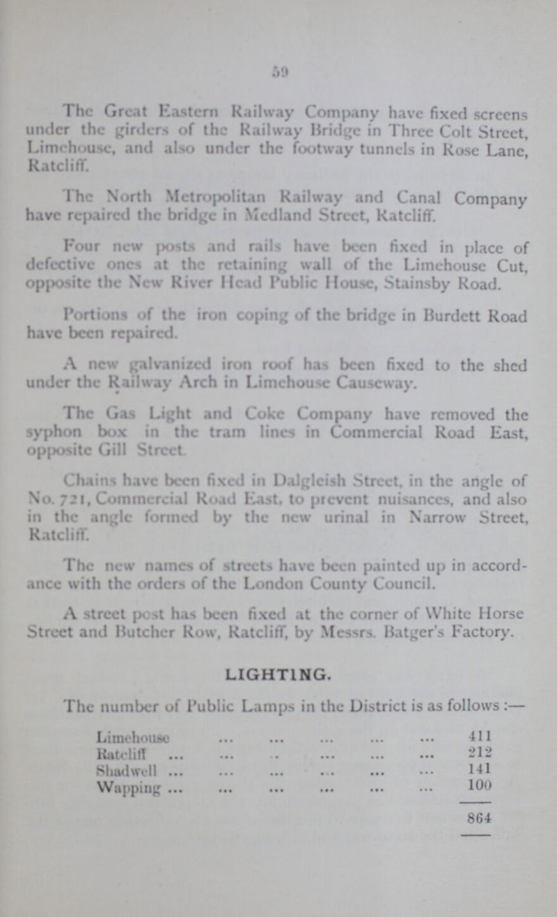 59 The Great Eastern Railway Company have fixed screens under the girders of the Railway Bridge in Three Colt Street, Limchouse, and also under the footway tunnels in Rose Lane Ratcliff. The North Metropolitan Railway and Canal Company have repaired the bridge in Medland Street, Ratcliff. Four new posts and rails have been fixed in place of defective ones at the retaining wall of the Limehouse Cut, opposite the New River Head Public House, Stainsby Road. Portions of the iron coping of the bridge in Burdctt Road have been repaired. A new galvanised iron roof has been fixed to the shed under the Railway Arch in Limehouse Causeway. The Gas Light and Coke Company have removed the syphon box in the tram lines in Commercial Road East, opposite Gill Street. Chains have been fixed in Dalgleish Street, in the angle of No. 721, Commercial Road East, to prevent nuisances, and also in the angle formed by the new urinal in Narrow Street, Ratcliff. The new names of streets have been painted up in accord ance with the orders of the London County Council. A street post has been fixed at the corner of White Horse Street and Butcher Row, Ratcliff, by Messrs. Batger's Factory. LIGHTING. The number of Public Lamps in the District is as follows :— Limehouse 411 Rateliff 212 Shadwell 141 Wapping 100 864