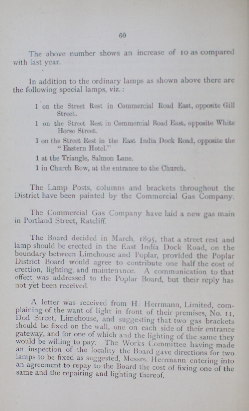 60 The above number shows an increase of 10 as compared with last year. In addition to the ordinary lamps as shown above there are the following special lamps, viz.: 1 on the Street Ret in Commercial Road opposide Gill Horse Street. 1 on the Street Rest in Commercial Road east. Opposite white Horse Street. 1 on the Street Rest in the east India Dock Road. opposite the Eastern Hotel. 1 at the Triangle, Salmon Lane. 1 in Church Row, at the entrance to the Chervil. The Lamp Posts, columns and brackets throughout the District have been painted by the Commercial Gas Company. The Commercial Gas Company have laid a new gas main in Portland Street, Ratcliff. The Hoard decided in March. 1895, that a street rest and lamp should be erected in the east India Dock Road. on the boundary between Limehouse Mid Poplar, provided the Poplar District Hoard would agree to contribute one half the cost of erection, lighting, and maintenance. A communication to that effect was addressed to the Poplar Hoard, but their reply has not yet been received. A letter was received from H. Herrmann, Limited, com plaining of the want of light in front of their premises, No. ll, Dod Street, Limehouse, and suggesting that two gas brackets should be fixed on the wall, one on each side of their entrance gateway, and for one of which and the lighting of the same they would be willing to pay. The Works Committee having made an inspection of the locality the Board gave directions for two lamps to be fixed as suggested, Messrs. Herrmann entering into an agreement to repay to the Hoard the cost of fixing one of the same and the repairing and lighting thereof.