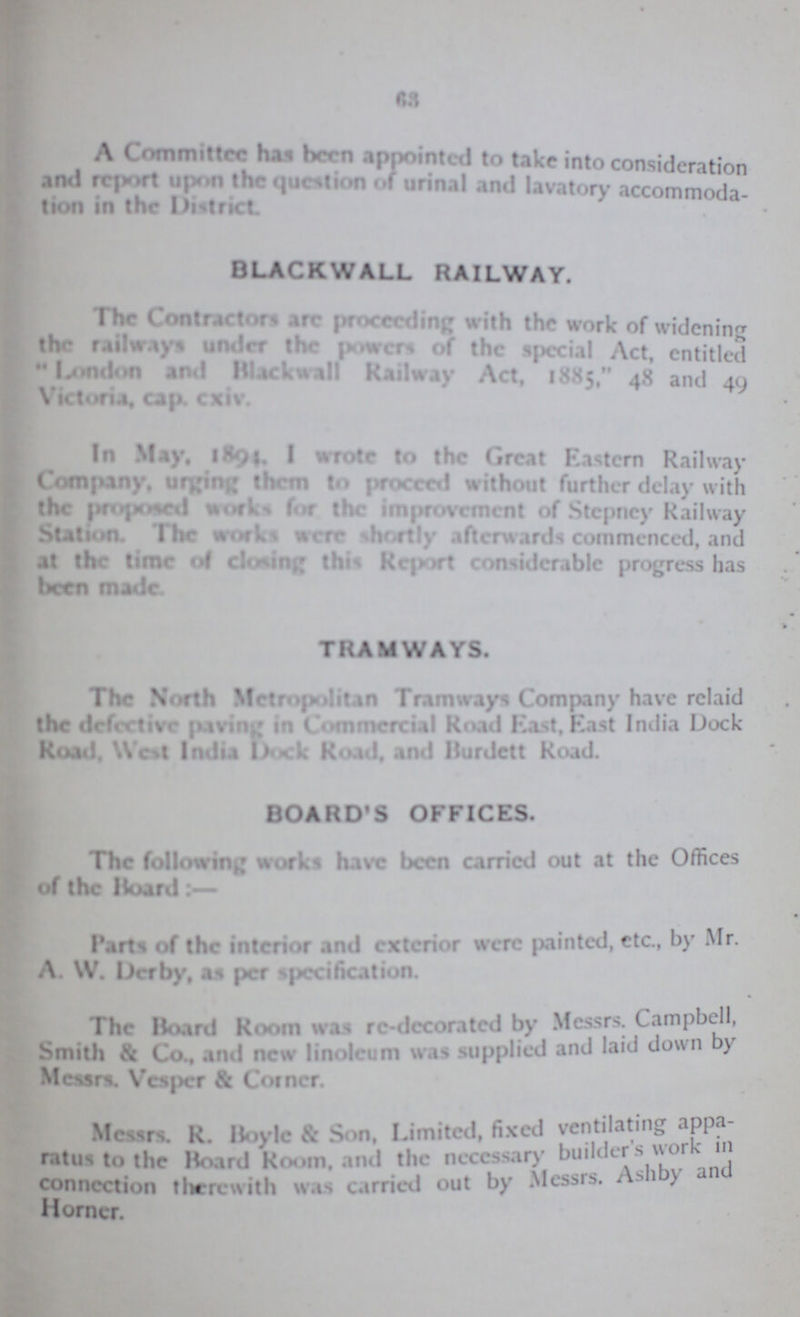 63 A Committee has been appointed to take into consideration and report upon the question of urinal and lavatory accommoda tion in the District BLACKWALL RAILWAY. The Contractors arc proceeding with the work of widening the railways under the powers of the special Act, entitled London and Blackwall Railway Act, 1885, 48 and 49 Victoria, cap. cxiv. In May. 1894. I wrote to the Great Eastern Railway Company, urging them to proeced without further delay with the proposed works for the improvement of Stepney Railway Station The works were shortly) afterwards commenced, and at the time of closing this Report considerable progress has been made TRAMWAYS. The North Metropolitan Tramways Company have relaid the defective paving in Commercial Road East, East India Dock Road, Wot India Dock Road, and Burdett Road. BOARD'S OFFICES. The following works have been carried out at the Offices of the Board:- Parts of the interior and exterior were painted, etc., by Mr. A. W. Derby, as per specification. The Hoard Room was re-decoratcd by Messrs. Campbell, Smith & Co., and new linoleum was supplied and laid down by Messrs. Vesper & Coiner. Messrs. R. Boyle & Son, Limited, fixed ventilating Appa ratus to the Board Room, and the necessary builder's work in connection therewith was carried out by Messrs. Ashby and Horner.
