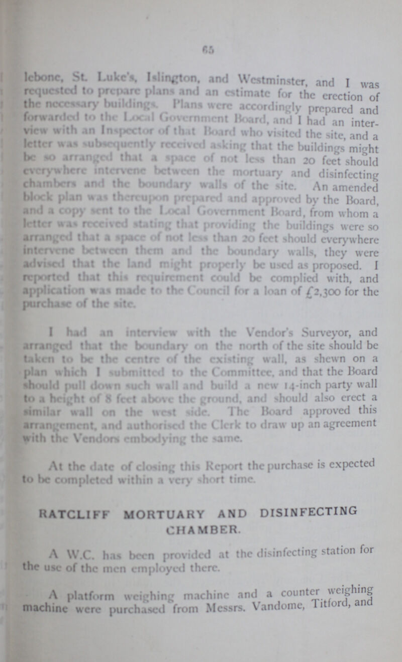 65 Icbonc, St. Luke's. IsIington, and Westminster and I was requested to prcpare plans and an estimate for the erection of the ncecssary buildings. Plans were accordingly prepared and forwarded to the local Government Board, and I had an inter view with an Inspector of that Board who visited the site and a letter was subsequently received asking that the buildings might he so arranged that a space of not less than 20 feet should everywhere intervene between the mortuary and disinfecting chambers and the boundary walls of the site. An amended block plan was thereupon prepared and approved by the Board, and a copy sent to the Local Government Hoard, from whom a letter was received stating that prodding the building were so arranged that a space of not less than 20 feet should everywhere intervene between them and the boundary walls, they were advivol that the land might properly be used as proposed. I reported that this requirement could be complied with, and application was made to the Council for a loan of £2,300 for the purchase of the site. I had an interview with the Vendor's Surveyor, and arranged that the boundary on the north of the site should be taken to be the centre of the existing wall, as shewn on a plan which I submitted to the Committee, and that the Hoard should pull down such wall and build a new 14-inch party wall to a height of 8 feet above the ground, and should also erect a similar wall on the west ride. the Board approved this arrangement. and authorised the Clerk to draw up an agreement with the Vendors embodying the same. At the date of closing this Report the purchase is expected to be completed within a very short time. RATCLIFF MORTUAKY AND DISINFECTING CHAMBER. A W.C. has been provided at the disinfecting station for the use of the men employed there. A platform weighing machine and a counter weighing machine were purchased from Messrs. Vandome, Titford, and