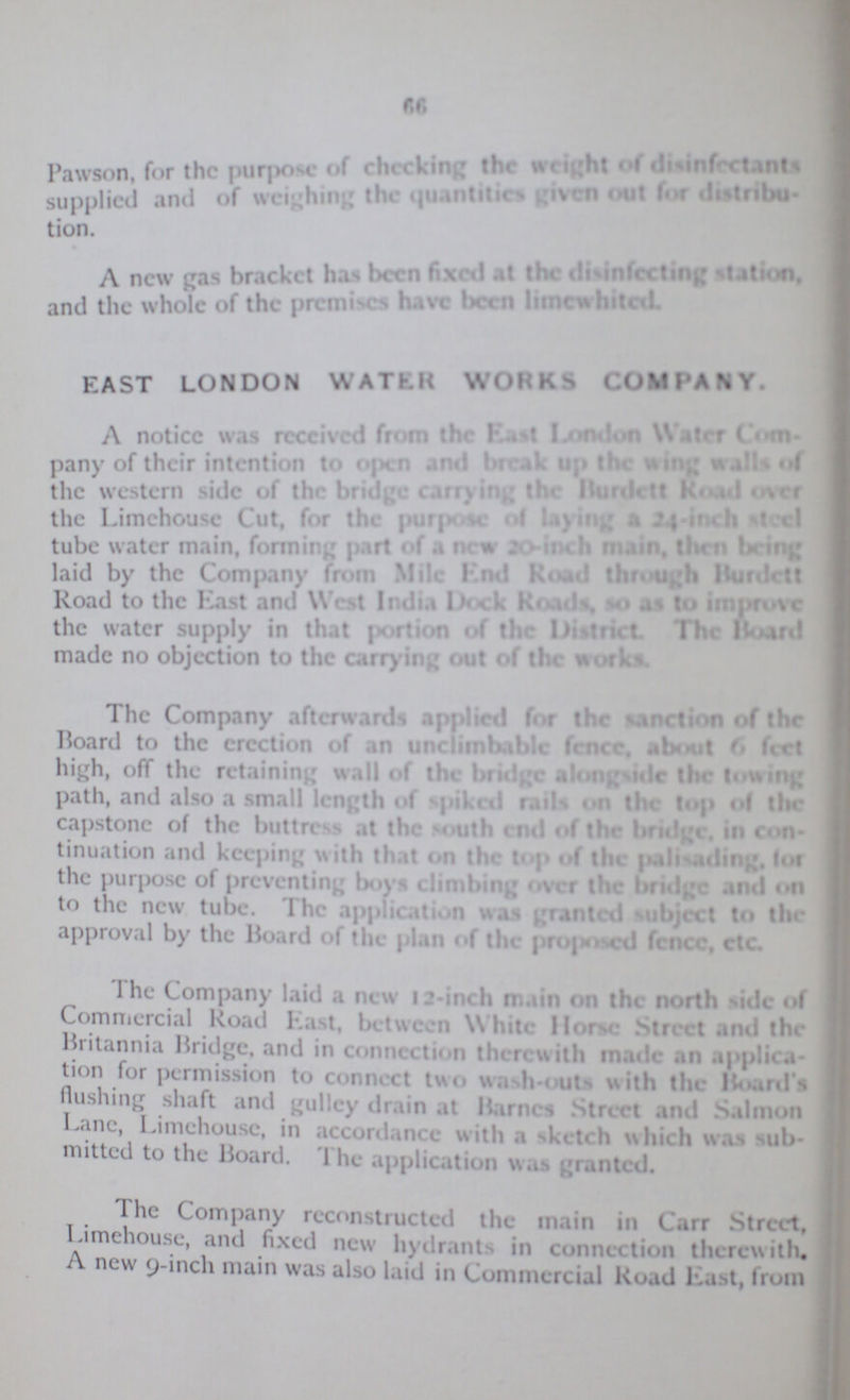 66 Pawson for the purpose of checking the weight of disinfectants supplied and of weighing the quantities given out for distribu- tion. A new gas bracket has been fixed at the disinfecting station, and the whole of the premises have been limewhited. EAST LONDON WATER WORKS COMPANY. A notice was received from the East London Water Com pany of their intention to open and break up the wing walls of the western side of the bridge carrying the Burdett Road over the Limehouse Cut, for the purpose of laying a 24-inch steel tube water main, forming part of a new 20-inch main, then being laid by the Company from Mile end road through burdett Road to the East and West India Dock Roads, to at to improve the water supply in that portion of the district The board made no objection to the carrying out of the works. The Company afterwards applied for the sanction of the Board to the erection of an unclimbable fence, about 6 feet high, off the retaining wall of the bridge alongside the towing path, and also a small length of spiked rails on the top of the capstone of the buttress at the south end of the bridge, Con¬ tinuation and keeping with that on the top of the palisading, for the purpose of preventing boys climbing over the bridge and on to the new tube. The application was granted subject to the approval by the Hoard of the plan of the proposed fence, etc The Company laid a new 12-inch main on the north side of Commercial Road East, between White Hone Street and the Britannia Bridge and in connection therewith made an applica- tion for permission to connect two wash-outs with the Board's Hushing shaft and pulley drain at Barnes Street and Salmon Lane, Limehouse, in accordance with a sketch which was sub mitted to the Board. 1 he application was granted. The Company reconstructed the main in Carr Street, Limehouse, and fixed new hydrants in connection therewith. A new 9-inch main was also laid in Commercial Road East, loan