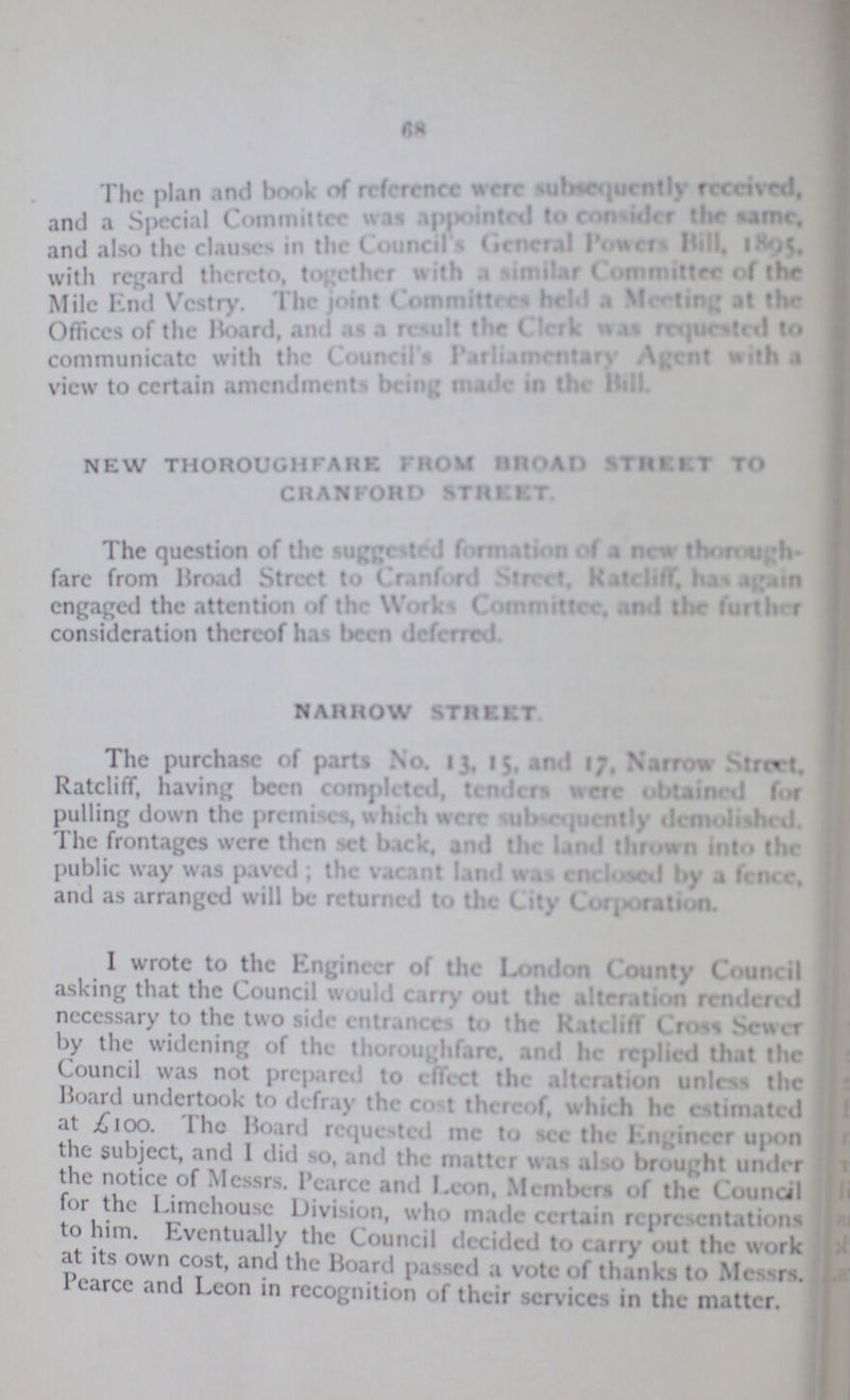68 The plan and book of reference were subsequently received. and a Special Committee was appointed to consider the same. and also the clauses in the council's general powers bill, 1895. with regard there to, together with a similar Committee of the Mile end Vestry the joint Committees held Meeting the Offices' of the Board, and as a result the Clerk was requested to communicate with the Council Parliamentary Agent with a view to certain amendments being made in the bill. NEW THOROUGHFARE from broad strut to CRANFORD STREET, The question of the suggested formation of a new thorough fare from Broad Street to Cranfond street. rateliff, has again engaged the attention of the Works Committee, and the further consideration thereof has been deferred. NARROW STREET The purchase of parts No. 13. 15 and 17, narrow street, Rateliff, having been completed, tenders were obtained for pulling down the premises which were subsequently demolished. The frontages were then set back, and the land thrown into the public way was paved; the vacant land was enclosed by a fence, and as arranged will be returned to the city corporation. I wrote to the Engineer of the London County Council asking that the Council would carry out the alteration rendered necessary to the two side entrances to the Rateliff Cross Sewer by the widening of the thoroughfare, and he replied that the Council was not prepared to effect the alteration unless the Board undertook to defray the cost thereof, which he estimated at £100. the Board requested me to see the engineer upon the subject, and I did so, and the matter was also brought under the notice of Messrs. pearce and Leon, Members of the Council for the Limehouse Division, who made certain representations to him. Eventually the Council decided to carry out the work at its own cost, and the Board passed a vote of thanks to Messrs. Pearce and Leon in recognition of their services in the matter.