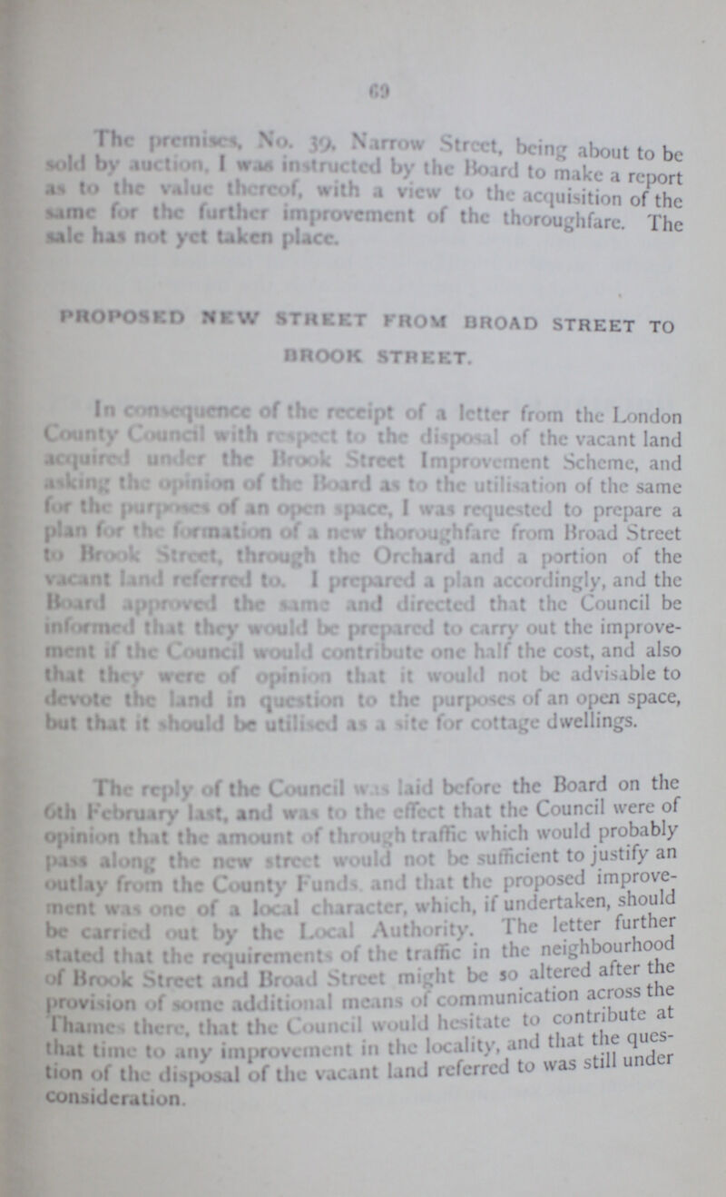 69 The premises, No. 39. Narrow Street, being about to be sold by auction. I was instructed by the Board to make a report as to the value thereof, with a view to the acquisition of the same for the further improvement of the thoroughfare. The sale has not yet taken place. PROPOSED NEW street from broad street to brook street. In consequence of the receipt of a letter from the London County Council with respect to the disposal of the vacant land acquired under the Brook Street Improvement Scheme, and asking the opinion of the Board as to the utilisation of the same for the purposes of an open space, I was requested to prepare a plan for the formation of a new thoroughfare from Broad Street to Brook Street, through the Orchard and a portion of the vacant land referred to. 1 prepared a plan accordingly, and the Board approved the same and directed that the Council be informed that they would be prepared to carry out the improve ment if the Council would contribute one half the cost, and also Out they were of opinion that it would not be advisible to devote the land in question to the purposes of an open space, bat that it should be utilised as a site for cottage dwellings. The reply of the Council was laid before the Board on the 6th February last, and was to the effect that the Council were of opinion that the amount of through traffic which would pass along the new street would not be sufficient to justify outlay from the County Funds and that the improve ment was one of a local character, which, if undertaken, should be carried out by the local Authority. The letter further stated that the requirements of the traffic in the neighbourhood of Brook Street and Broad Street might be 50 altered after the provision of some additional means of communication across the Thames there, that the Council would hesitate to contribute at that time to any improvement in the locality, and that the ques- tion of the disposal of the vacant land referred to was still under consideration.