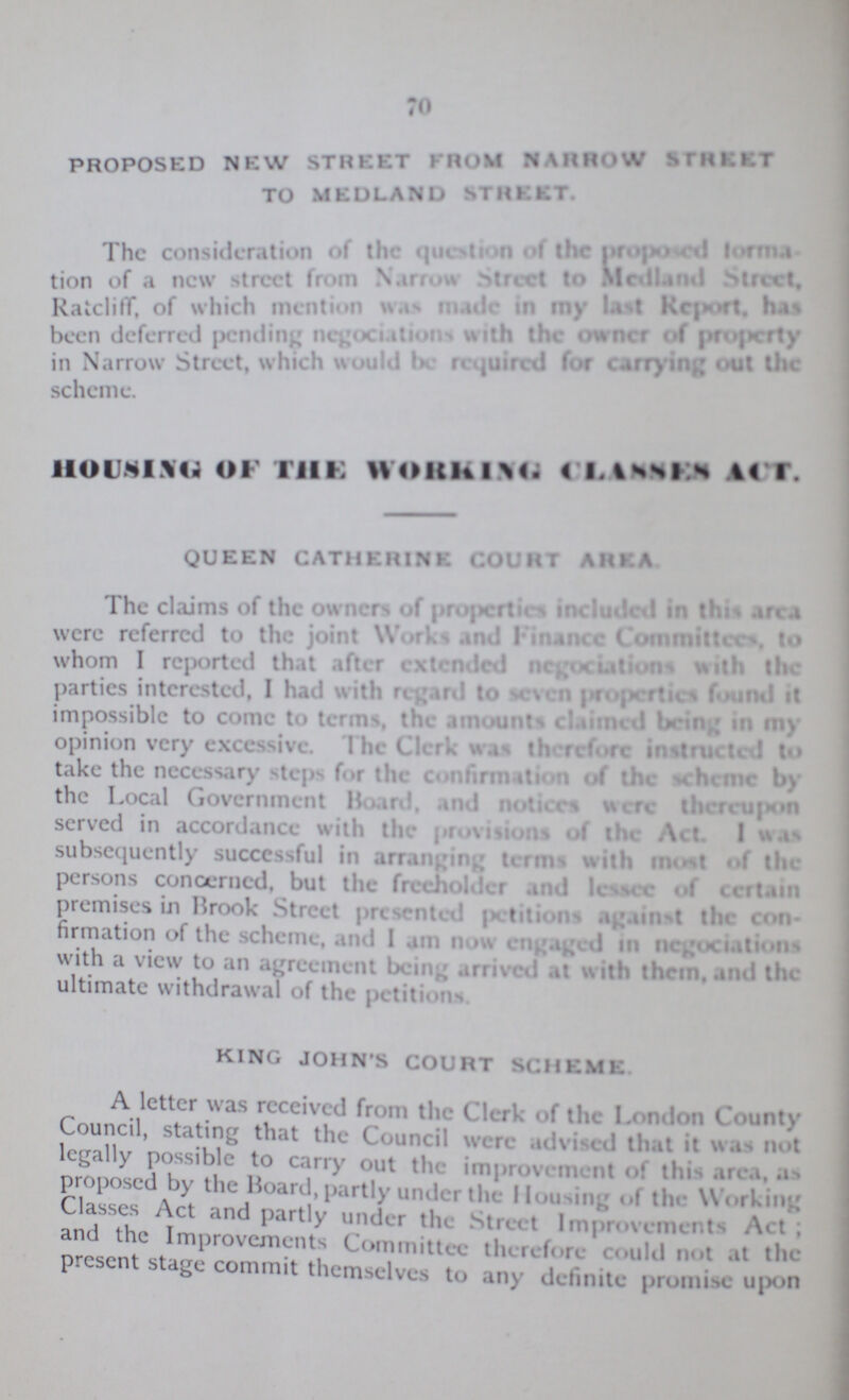 70 PROPOSED NEW STREET FROM NARROW STREET TO MEL3LAND STREET. The consideration of the question of the prorosed lorma- tion of a new street from Narrow street to Medland street. Rateliff, of which mention was male in my last report, has been deferred pending negociation with the owner of property in Narrow Street, which would be required for carrying out the scheme. HOUNISU OF Till; WOlthlX. « l.%ss» s A« I. QUEEN CATHERINE COURT AREA The claims of the owners «>f projicrtic* included in this an i were referred to the joint Works and linance Committee*, to whom I reported that after extended ncjjodaUon* with the parties interested, I hail with regard to MVM |iropcrtic* found it impossible to come to terms, the amounts claimed being in my opinion very excessive. I he Clerk was therefore instructed to take the necessary steps f.,r the confirmation of the nheme by the Local Government Board, and notices were thereu|*»n served in accordance with the provisions of the Act. I WSjS subsequently succcssful in imnrioff terms with m«»si «»f the persons concerned, but the freeholder and lessee of certain premises in Brook Street presented j>ctiti<>ns against the con firmation of the scheme, and 1 am now en^a^ed in nflgoctatioiis with a view to an agreement being arrived at with them, and the ultimate withdrawal of the petition: KING JOHN'S COURT SCHEME A letter was received from the Clerk of the London County Council, stating that the Council were ed that it was n«>t legally possible to carry out the- improvement <>| this area, a*, proposed by the Board, partly under the Housing «»l the Working Classes Act and partly under the Street Improvements Act and the Improvements Committee therefore could not at the present stage commit themselves to any definite promise upOO