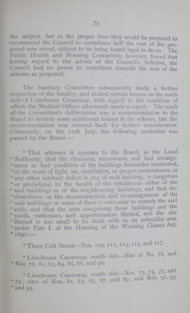 71 the subject, but at the proper time they would he prepared to recommend the Council to contribute half the cost of the pro posed new street, subject to its being found legal to do so. The Public Health and Housing Committee, however, feared that having regard to the advice of the Council's Solicitor, the Council had no power to contribute towards the cost of the scheme as proposed. I he Sanitary Committee subsequently made a further inspection of the locality, and visited certain houses on the north side of limehouse Causeway, with regard to the condition of which the Medical Officer afterwards made a report. The result of the Committee's deliberation was a recommendation to the Board to include some additional houses in the scheme, but the recommendation was referred back for further consideration. Ultimately, on the 11th July, the following resolution was passed by the Hoard:— That whereas it appears to the Board, as the Local Authority, that the closeness, narrowness and bad arrange-  inent or bad condition of the buildings hereunder mentioned, or the want of light, air. ventilation, or proper conveniences, or any other sanitary defect in any of such building, is dangerous or prejudicial to the health of the inhabitants either of the said buildings or of the neighbouring buildings, and that the  demolition or the Construction and re arrangement of the  said buildings or some of them is necessary to remedy the said evils, and that the area comprising those buildings and the 'yards, outhouses, and appurtenances thereof, and the site there of is too small to be dealt with as an unhealthy area under Part I. of the Mousing of the Working Classes Act,  1890:— Three Colt Street—Nos. 109, 11, 113, 115. and 117.  Limehouse Causeway, north side—Site of No. 76, and  Nos. 78. 80, 82, 84, 86, 88, and 90.  Limehouse Causeway, south side Nos. 73. 75, 77, and 79; of Nos. 81, 83, 85, 87, and 89; and Nos. ; ,93, and 95.