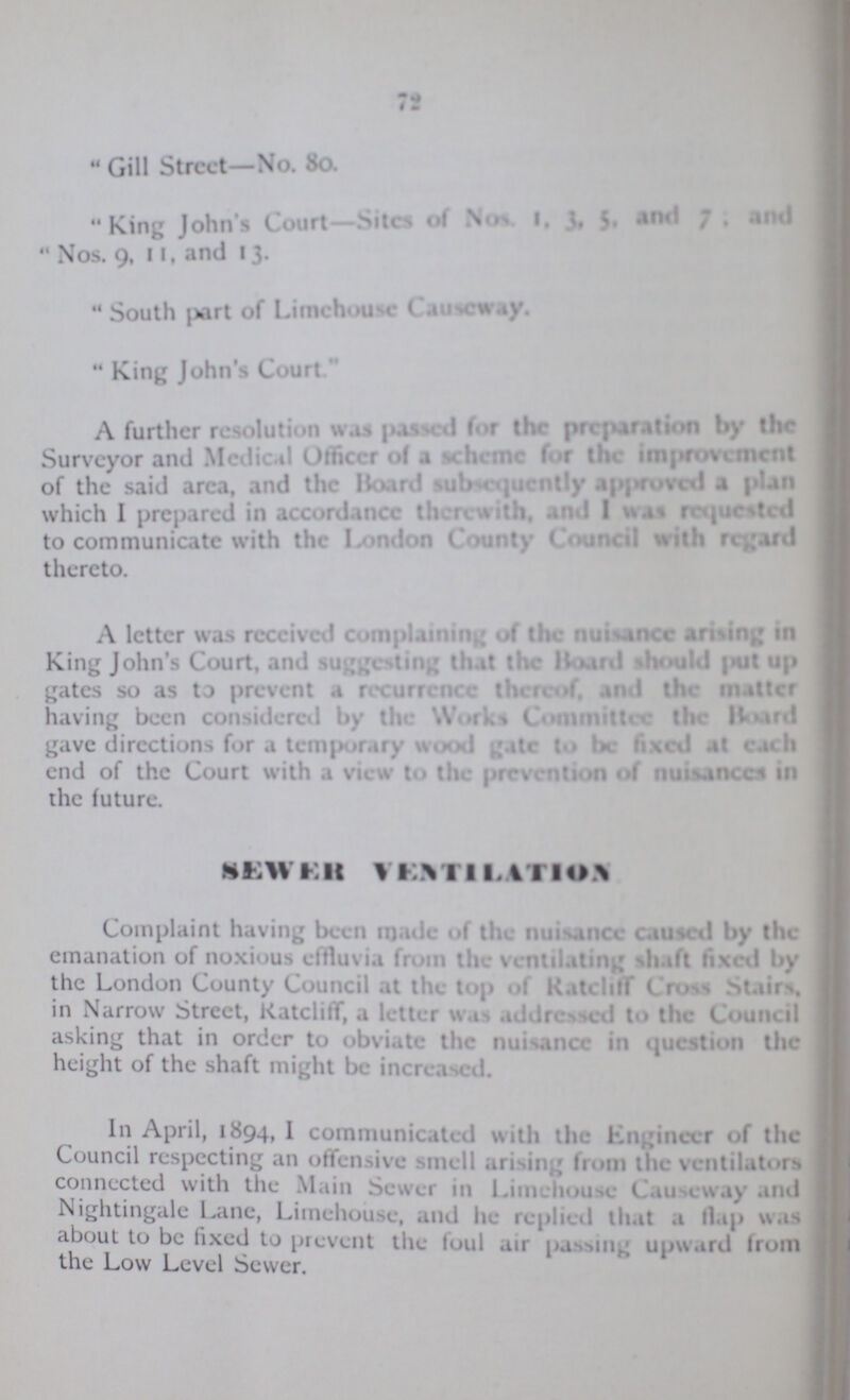72 Gill Street—No. 80. King John's Court—Sites of Nos. 1, 3, 5, 7; and Nos. 9, 11, and 13. South part of Limehouse Causeway. King John's Court A further resolution was passed for the preparation by the Surveyor and Medical Officer of a scheme for the improvement of the said area and the Board subsequently approved a plan which I prepared in accordance therewith, and I was requested to communicate with the London County Council with regard thereto. A letter was received complaining of the nuisance arising in King John's Court, and suggesting that the Board should put up gates so as to prevent a recurrence there of, and the matter having been considered by th Works Committee the Board gave directions for a temporary wood to be fixed at each end of the Court with a view to the prevention of nuisances in the future. SEWER VENTILATION Complaint having been made of the nuisance caused by the emanation of noxious effluvia from the ventilating shaft fixed by the London County Council at the top of Ratcliff Cross Stairs, in Narrow Street, Ratcliff, a letter was addressed to the Council asking that in order to obviate the nuisance in question the height of the shaft might be increased. In April, 1894, I communicated with the Engineer of the Council respecting an offensive smell arising from the ventilators connected with the Main Sewer in Limehouse Causeway and Nightingale Lane, Limehouse, and he replied that a flap was about to be fixed to prevent the foul air passing upward from the Low Level Sewer.