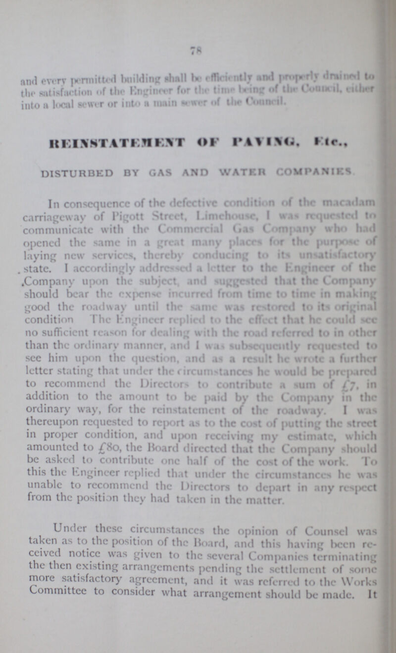 78 and every permitted building shall be efficiently and properly drained to the satisfaction of the Engineer for the time being of the Council, either into a local sewer or into a main sewer of the Council. REINSTATEMENT OF PAVING. Etc., DISTURBED BY GAS AND WATER COM PANIES In consequence of the defective condition of the macadam carriageway of Pigott Street, Limehouse, I was requested to communicate with the Commercial Gas Company who had opened the same in a great many places for the purpose of laying new services, thereby conducing to its unsatisfactory state. I accordingly addressed a letter to the Engineer of the Company upon the subject, and suggested that the Company should bear the expense incurred from time to time in making good the roadway until the same was restored to its original condition The Engineer replied to the effect that he could see no sufficient reason for dealing with the road referred to in other than the ordinary manner, and I was subsequently requested to see him upon the question, and as result he wrote a further letter stating that under the circumstances he would be prepared to recommend the Directors to contribute a sum of £7, in addition to the amount to be paid by the Company in the ordinary way, for the reinstatement of the roadway. I was thereupon requested to report as to the cost of putting the street in proper condition, and upon receiving my estimate, which amounted to £80, the Board directed that the Company should be asked to contribute one half of the cost of the work. To this the Engineer replied that Under the circumstances he was unable to recommend the Directors to depart in any respect from the position they had taken in the matter. Under these circumstances the opinion of Counsel was taken as to the position of the Board, and this having been re ceived notice was given to the several Companies terminating the then existing arrangements pending the settlement of some more satisfactory agreement, and it was reffered to the Works Committee to consider what arrangement should be made. It