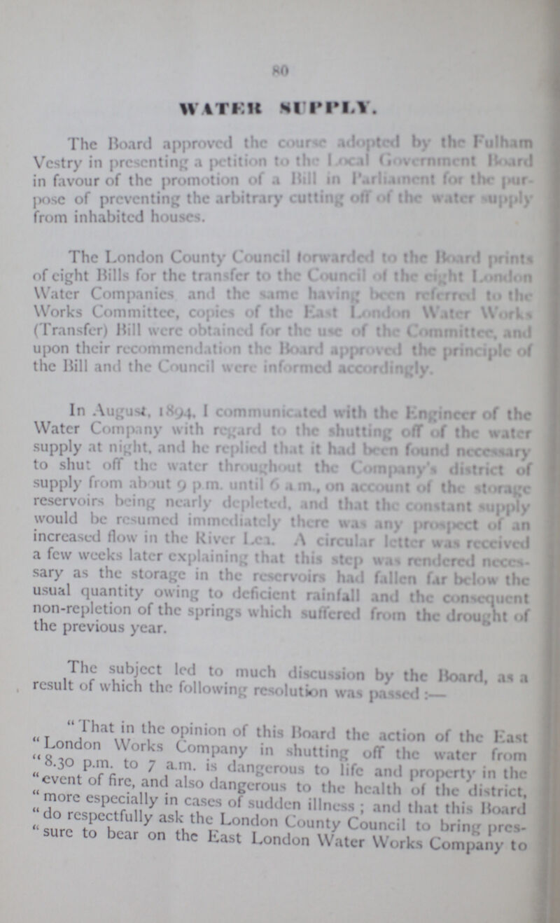 80 WATER SUPPLY. The Board approved the course adopted by the Fulham Vestry in presenting a petition to the Local Government Board in favour of the promotion of a Bill in Parliament for the pur pose of preventing the arbitrary cutting off of the water supply from inhabited houses. The London County Council forwarded to the Board prints of eight Rills for the transfer to the Council of the eight London Water Companies and the same having been referred to the Works Committee, copies of the East London Water Works ( Transfer) Hill were obtained for the use of the Committer, and upon their recommendation the Board approved the principle of the Bill and the Council were informed accordingly. In August, 1894, 1 communicated with the Engineer of the Water Company with regard to the shutting off of the water supply at night, and he replied that it had been found necessary to shut off the water throughout the Company's district of supply from about 9 p.m. until 6 a.m., on account of the storage reservoirs being nearly deplected, and that the constant supply would be resumed immediately there was any prospect of an increased flow in the River Lea. A circular letter was received a few weeks later explaining that this step was rendered neces sary as the storage in the reservoirs had fallen far below the usual quantity ©wing to deficient rainfall and the confluent non-repletion of the springs which suffered from the drought of the previous year. The subject led to much discusion by the Hoard, as a result of which the fallowing resolution was passed:— That in the opinion of this Hoard the action of the Last London Works Company in shutting off the water from 8.30 p.m. to 7 a.m. is dangerous to life and property in the event of fire, and also dangerous to the health of the district, more especially in cases of sudden illness; and that this Board do respectfully ask the London County Council to bring pres sure to bear on the East London Water Works Company to
