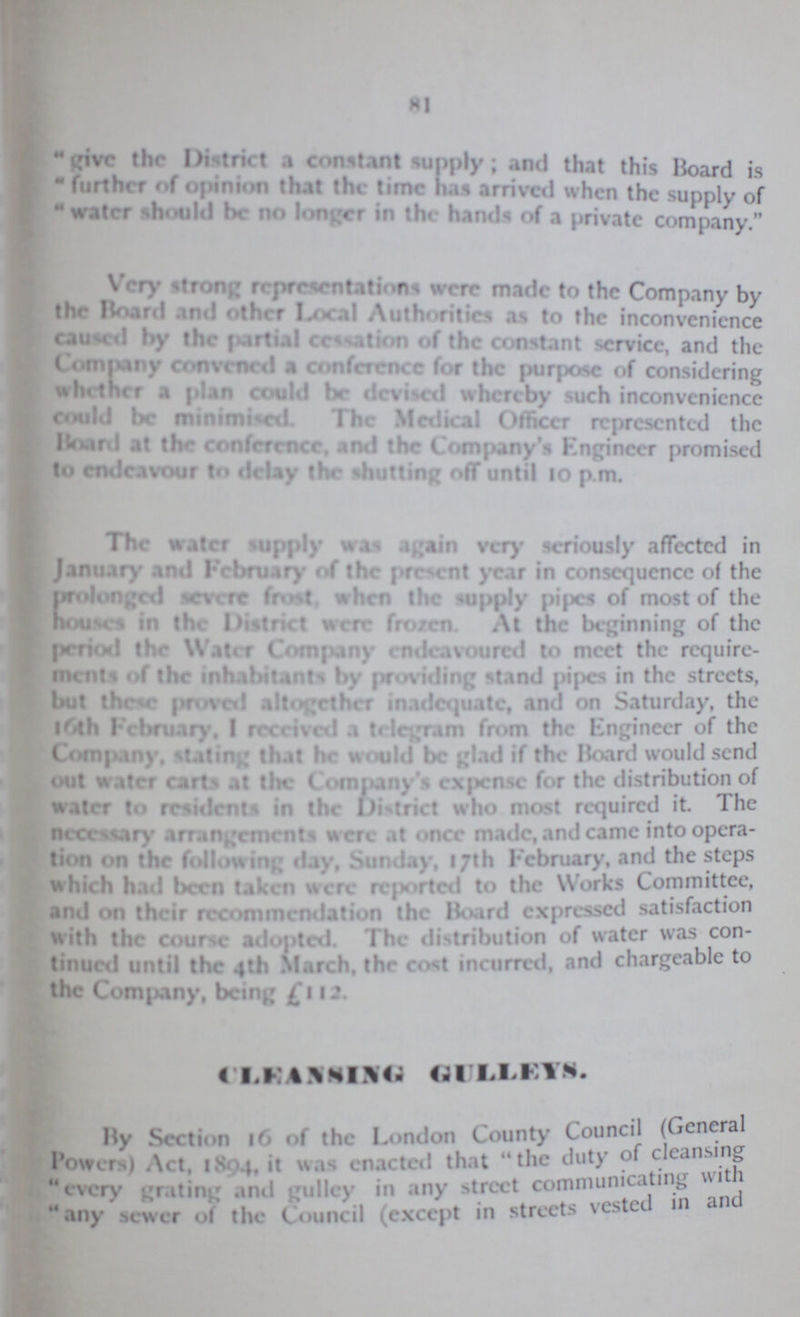 81 give the District, a constant supply; and that this Board is  further of opinion that the time has arrival when the supply of water should be no longer in the hands of a private company. Very strong representations were made to the Company by the Board and other Local Authorities as to the inconvenience caused by the partial cessation of the constant service, and the Company convened a conference for the purpose of considering whether a plan could be devised when by such inconvenience could be minimised The Medical Officer represented the Board at the conference, and the Company's Engineer promised to endeavour to delay the shutting off until 10 p.m. The water supply was again very seriously affected in January and February of the present year in consequence of the prolonged severe frost, when the supply pipes of most of the houses in the District were frozen. At the beginning of the period the Water Company endeavoured to meet the require ments of the inhabitants by providing stand pipes in the streets, but these proved altogether inadequate, and on Saturday, the l6th February, I received a telegram from the Engineer of the Company, stating that he would be glad if the Board would send out water carts at the Company's expense for the distribution of water to residents in the District who most required it. The necessary arrangements were at once made, and came into opera tion on the following day, Sunday, 17th February, and the steps which had been taken were reported to the Works Committee, and on their recommendation the Board expressed satisfaction With the course adopted. The distribution of water was con tinued until the 4th March, the cost incurred, and chargeable to the Company, being £ 112. CLEANSING GULLEYS. By Section 16 of the London County Council (General Powers) Act, 1894, it enacted that the duty of cleansing every grating and gulley in any street communicating with any sewer of the Council (except in streets vested in and