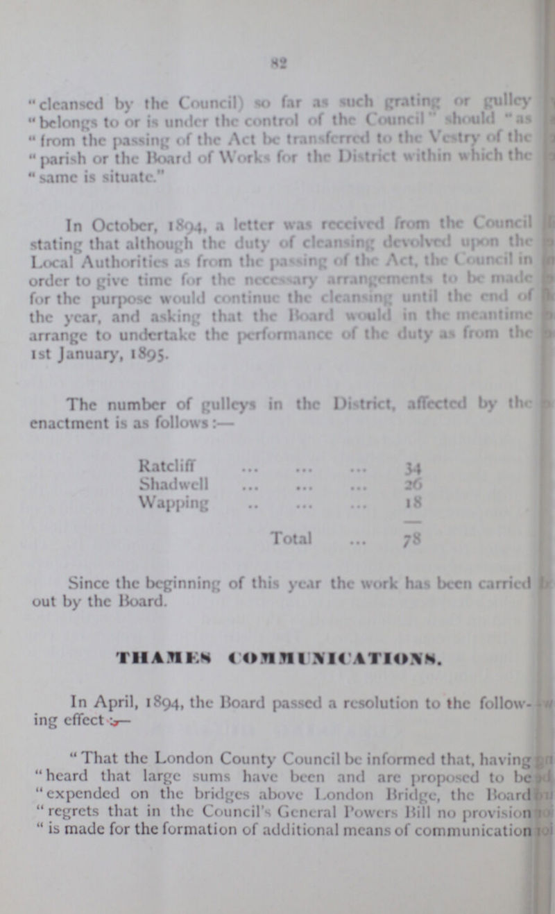 82 cleansed by the Council) so far as such grating or gulley belongs to or is under the control of the Council should as from the passing of the Act be transferred to the Vestry of the parish or the Board of Works for the District within which the  same is situate. In October, 1894, a letter was received from the Council stating that although the duty of cleansing devolved upon the Local Authorities as from the passing of the Act. the Council in order to give time for the necessary arrangement to be made for the purpose would continue the cleansing until the end of the year, and asking that the Board would in the meantime arrange to undertake the performance of the duty as from the 1st January, 1895. The number of gulleys in the District, affected by thr enactment is as follows:— Ratcliff 34 Shadwell 26 Wapping 18 Total 78 Since the beginning of this year the work has been carried out by the Hoard. THAMES COMMUNICATIONS. In April, 1894, the Board passed a resolution to the follow ing effect:— That the London County Council be informed that, having heard that large sums have been and arc proposed to be expended on the bridges above London Bridge, the Boards regrets that in the Council's General Powers Hill no provision  is made for the formation of additional means of communication