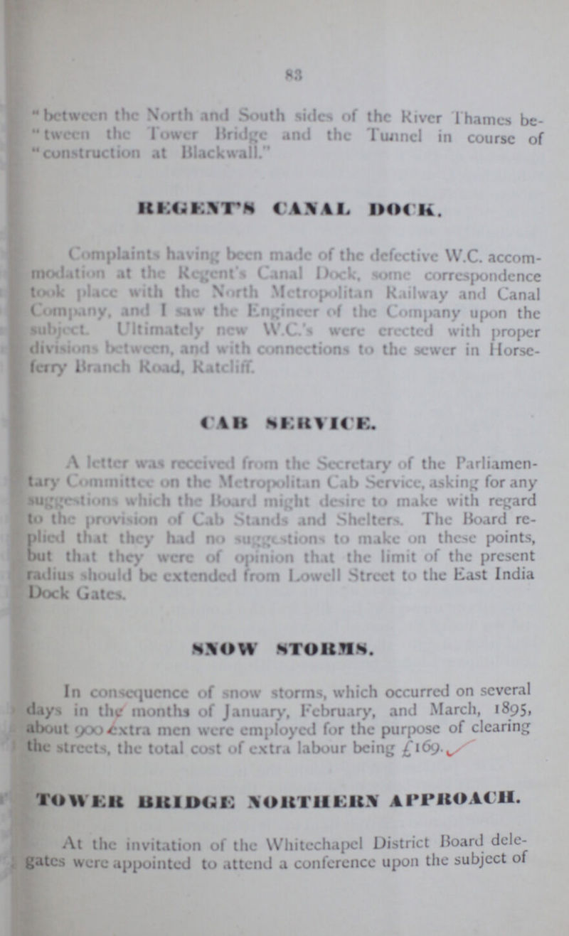83 between the North and South sides of the River Thames be tween the lower Bridge and the Tunnel in course of construction at Blackwall. REGENTS CANAL DOCK. Complaints having been made of the defective W.C. accom modation at the Recent Canal Dock, some correspondence took place with the North Metropolitan Railway and Canal Company, and I saw the Engineer of the Company upon the subject. Ultimately new W.C.'s were erected with proper divisions between, and with connections to the sewer in Horse ferry Branch Road. Ratcliff. CAB SERVICE. A Inter was received from the Secretary of the Parliamen tary Committee on the Metropolitan Cab Service, asking for any suggestions which the Board might desire to make with regard to the provision of Cab Stands and Shelters. The Board re plied that they had no suggestions to make on these points, but that they were of opinion that the limit of the present radius should be extended from Lowell Street to the East India Dock Gates. SNOW STORMS. In consequence of snow storms, which occurred on several days in the months of January, February, and March, 1895. about 900 extra men were employed for the purpose of clearing the streets, the total cost of extra labour being TOWER BRIDGE NORTHERN APPROACH. At the invitation of the Whitechapel District Board dele gates were appointed to attend a conference upon the subject of