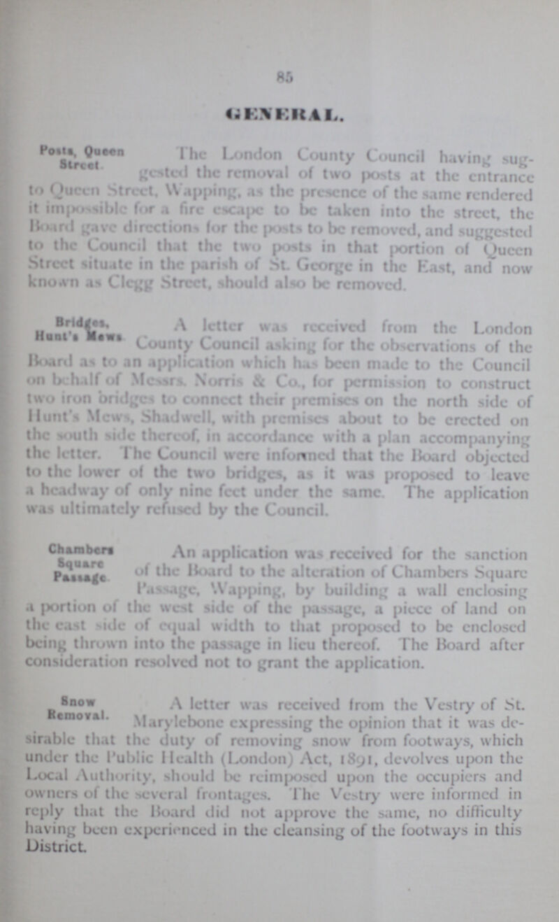 85 GENERAL. Posts, Queen Street The London County Council having sug¬ gested the removal of two posts at the entrance to Queen Street, Wapping, as the presence of the same rendered it impossible for a fire escape to be taken into the street, the Board gave directions for the posts to be removed, and suggested to the Council that the two posts in that portion of Queen Street situate in the parish of St. George in the East, and now known as Clegg Street, should also be removed. Bridges, Hunt's Mews A letter was received from the London County Council asking for the observations of the Board as to an application which has been made to the Council on behalf of Messrs. Norm & Co., for permission to construct two iron bridges to connect their premises on the north side of Hunt's Mew., Shad well, with premises about to be erected on the south side thereof, in accordance with a plan accompanying the letter. The Council were informed that the Board objected to the lower of the two bridges, as it was proposed to leave a headway of only nine feet under the same. The application was ultimately refused by the Council. Chambers Square Passage An application was received for the sanction of the Board to the alteration of Chambers Square Passage, Wapping, by building a wall enclosing a portion of the west side of the passage, a piece of land on the east side of equal width to that proposed to be enclosed being thrown into the passage in lieu thereof. The Board after consideration resolved not to grant the application. Snow Removal. A letter was received from the Vestry of St. Removal. Marylebone expressing the opinion that it was de sirable that the duty of removing snow from footways, which under the Public Health (London) Act, 1891, devolves upon the Local Authority, should be reimposed upon the occupiers and owners of the several frontages. The Vestry were informed in reply that the Hoard did not approve the same, no difficulty having been experienced in the cleansing of the footways in this District