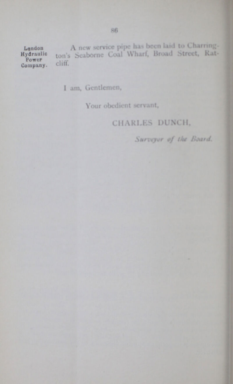 86 London Hydraulic Power Company. A new service pipe has been laid to Charring¬ ton's Seaborne Coal Wharf, Broad Street, Rat¬ cliff. Power I am. Gentlemen, Your obedient servant, CHARLES DUNCH, Surveyor of the Board.