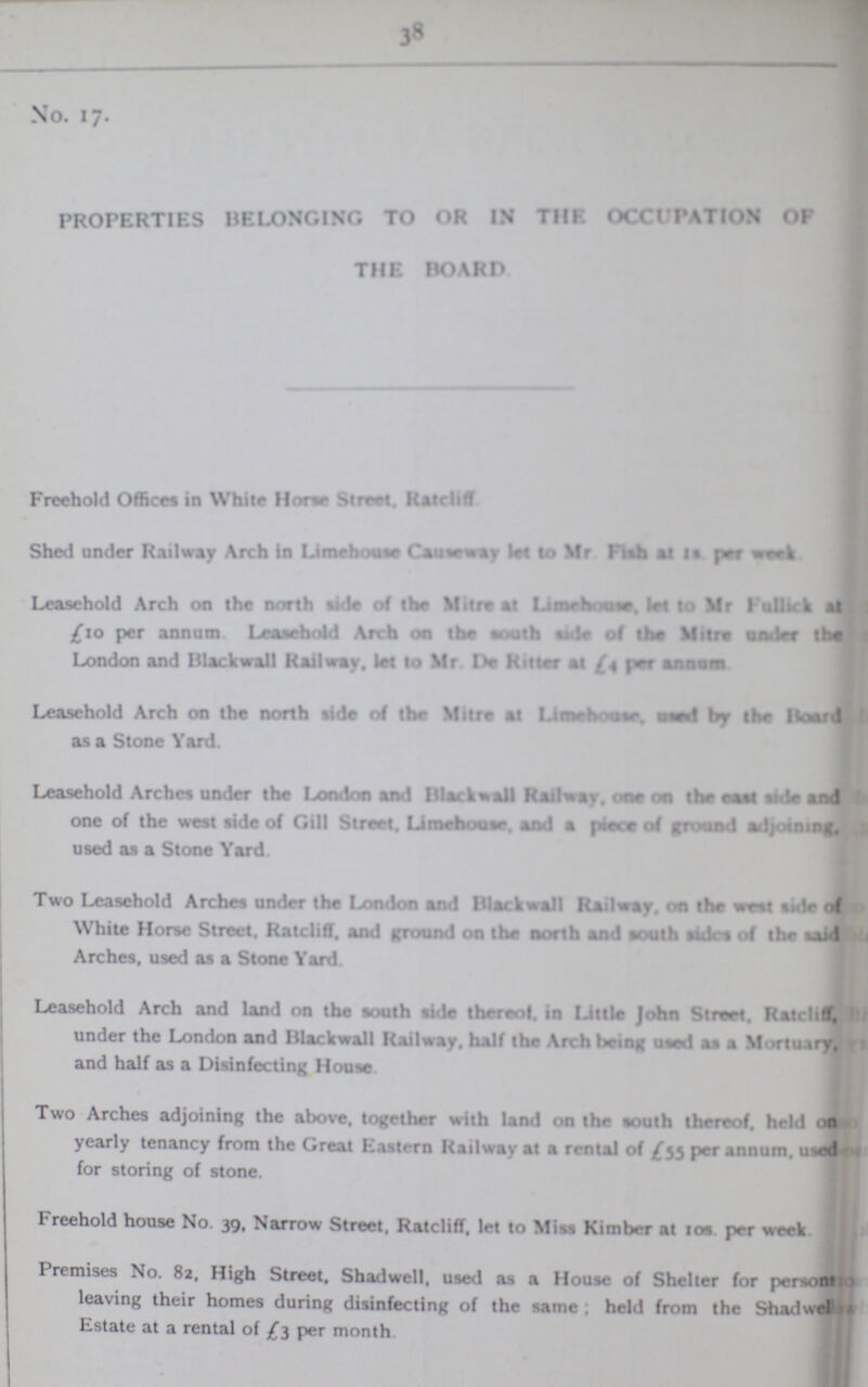 38 No. 17. PROPERTIES BELONGING TO OR IN THE OCCUPATION OF THE BOARD Freehold Offices in While Horse Street. Ratcliff Shed under Railway Arch in Limehoase let to Mr Fish at 18. per week Leasehold Arch on the north side of the Mitre at Limehouse, let to Mr Fullick at £10 per annum Leasehold Arch on the south side of the Mitre under the London and Blackwall Railway. let to Mr De Ruler at £4 per annum Leasehold Arch on the north ride of the Mitre at Limehouse, used by the Board as a Stone Yard. Leasehold Arches under the London and Blackball Railway. one the east side and one of the west side of Gill Street. Limehouse. mod a piece of ground adjoining used as a Stone Yard. Two Leasehold Arches under the London and Blackball Railway, on the west side of White House. Ratcliff. and ground on the north and south steles of the wid Arches, used as a Stone Yard Leasehold Arch and land on the south side thereof, in Little John Street. Ratecliff under the London and Blackwall Railway, half the Arch being used as a Mortuiry. and half as a Disinfecting House Two Arches adjoining the above, together with land on the south thereof, held on yearly tenancy from the Great Eastern Railway at a rental of £53 per annum, used for storing of stone. I reehold house No. 39, Narrow Street. Ratclifl, let to Miss Kimber at 10s per week Premises No. 82, High Street, Shadwell, used as a House of Shelter for person' leaving their homes during disinfecting of the same ; held from the Shadwel Estate at a rental of £3 per month