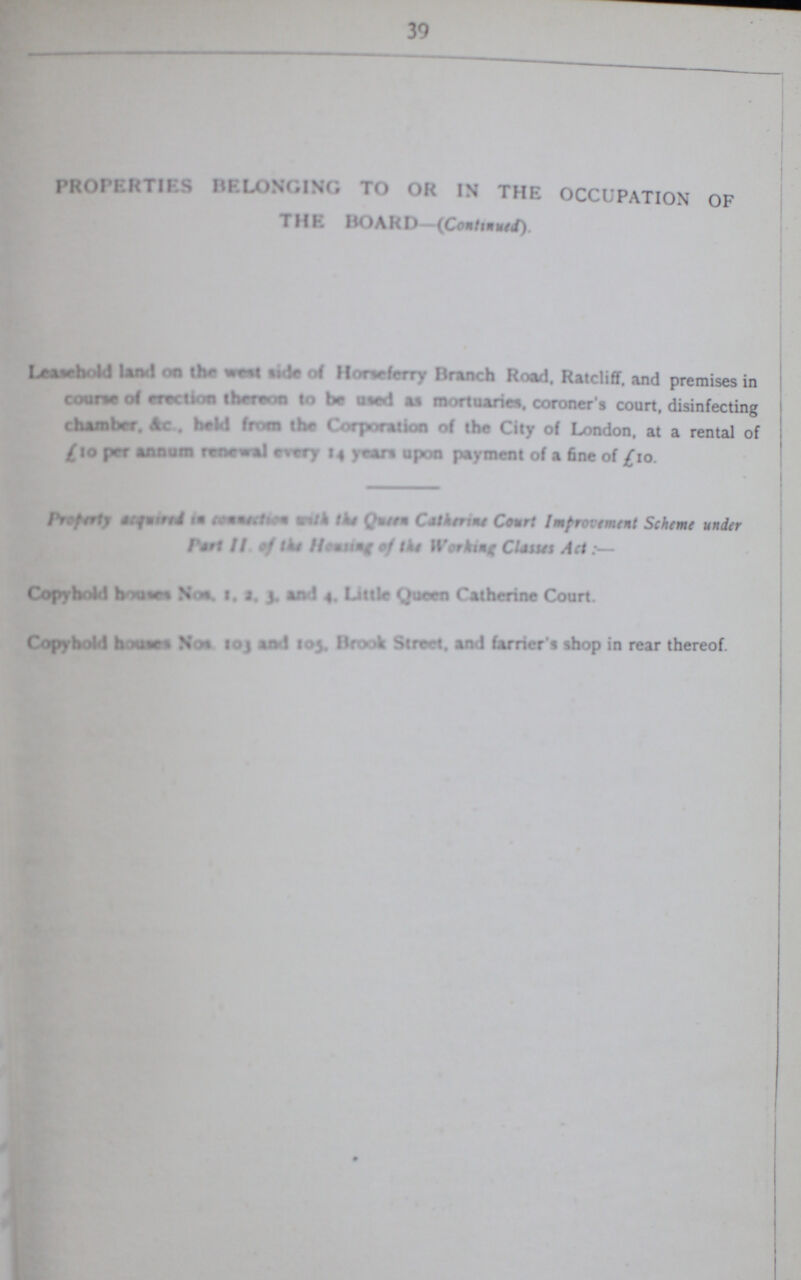 39 PROPERTIES BELONGING TO IN THE OCCUPATION OF THE BOARD—(Continued) Leasehold land on the west side of Horseferry Branch Road. Ratcliff. and premises in coures of erection thereon to be used as mortuaries, coroner s court, disinfecting chamber. &c . held from the Corporation of the City of London, at a rental of £ 10 per annum renewal every 14 years upon payment of a fine of £10. Property acquired in communties with theQueen Catherine Court Improvement Scheme under Part II. of the Housing of the Working Clauses Act:- Copyhold housesNos, 1, 2, 3, and 4, Little Queen Catherine Court. Copyhold houses Nos 103 and 105. Brook Street, and farrier's shop in rear thereof.