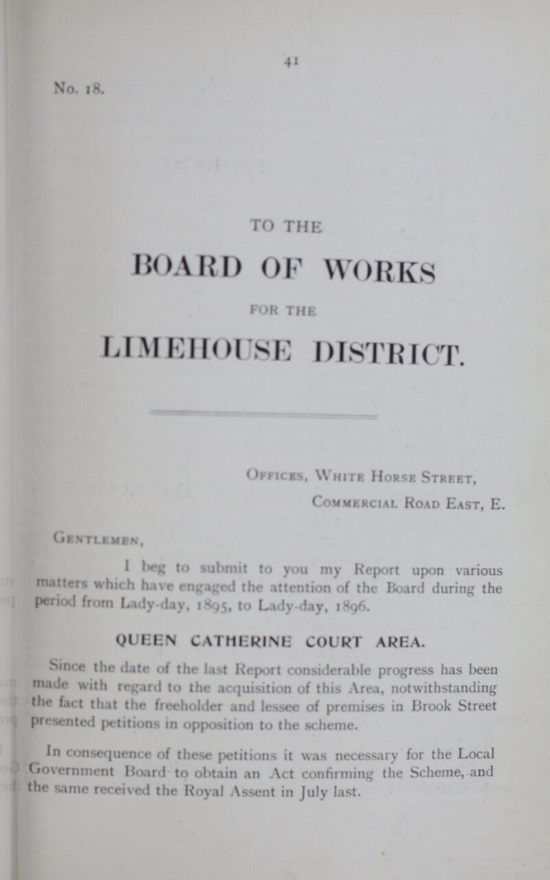 41 No. 18. TO THE BOARD OF WORKS FOR THE LIMEHOUSE DISTRICT. Offices, White. Horse Street, Commercial Road East, E. Gentlemen, I beg to submit to you my Report upon various matters which have engaged the attention of the Hoard during the period from Lady day, 1895, to Lady day, 1896. QUEEN CATHERINE COURT AREA. Since the date of the last Report considerable progress has been made with regard to the acquisition of this Area, notwithstanding the fact that the freeholder and lessee of premises in Brook Street presented petitions in opposition to the scheme. In consequence of these petitions it was necessary for the Local Government Hoard to obtain an Act confirming the Scheme, and the same received the Royal Assent in July last.