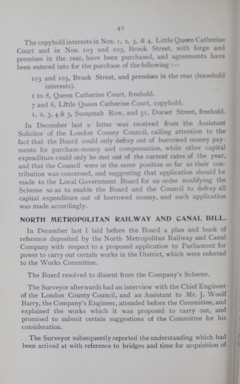 42 The copyhold interests in Nos. 1, 2, 3. & 4. Little Queen Catherine Court and in Nos. 103 and 105, Brook Street, with forge and premises in the rear, have been purchased, and agreements have been entered into for the purchase of the following:— 103 and 105, Brook Street, and premises in the rear rear (leasehold interests). 1 to 8, Queen Catherine Court, freehold. 7 and 8, Little Queen Catherine Court, copyhold. 1, 2, 3, 4 & 5, Susannah Row, and 31, Dorset Street, freehold. In December last a letter was received from the Assistant Solicitor of the London County Council, calling attention to the fact that the Board could only defray out of borrowed money pay ments for purchase-money and compensation, while other capital expenditure could only be met out of the current rates of the year, and that the Council were in the same position so far as their con tribution was concerned, and suggesting that application should he made to the Local Government Board for an order modifying the Scheme so as to enable the Board and the Council to defray all capital expenditure out of borrowed money, and such application was made accordingly. NORTH METROPOLITAN RAILWAY AM) CANAL BIL. In December last I laid before the Hoard a plan and book of reference deposited by the North Metropolitan Railway and Canal Company with respect to a proposal application to Parliament for power to carry out certain works in the District, which were referred to the Works Committee. The Board resolved to dissent from the Company's Scheme. The Surveyor afterwards had an interview with the Chief Engineer of the London County Council, and an Assistant to Mr. J. Woolf Barry, the Company's Kngineer, attended before the Committee, and explained the works which it was proposed to carry out, and promised to submit certain suggestions of the Committee for his consideration. The Surveyor subsequently reported the understanding which had been arrived at with reference to bridges and time for acquisition of