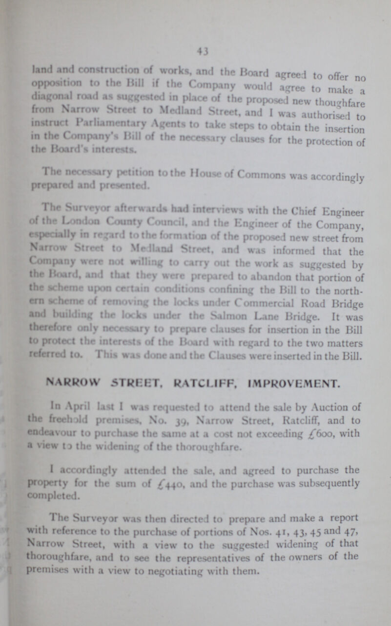 43 land and construction of works, and the Board agreed to offer no opposition to the Hill if the Company would agree to make a diagonal road as suggested in place of the proposed new thoughfare from Narrow Street to Median I Street, and I was authorised to instrurt Parliamentary Agents to take steps to obtain the insertion in the Company's Hill of the necessary clauses for the protection of the Hoard's interests. The necessary wry petition to the House of Commons was accordingly prepared and presented. The Surveyor afterwards had interviews with the Chief Engineer of the London County Council, and the Engineer of the Company, especially in regard to the formation of the proposed new street from Narrow Street to Medland Street, and was informed that the Company were not willing to carry out the work as suggested by thr Hoard, and that they were prepared to abandon that portion of the scheme upon certain conditions confining the Hill to the north ern scheme of removing the locks under Commercial Road Hridge and building thr locks under the Salmon Lane Hridge. It was therefore only necessary to prepare clauses for insertion in the Bill to protect the intrersts of the Board with regard to the two matters referred to. This was done and the Clauses were inserted in the Bill. NARROW 5TREET, RATCUFF. IMPROVEMENT. In April list I was requested to attend the sale by Auction of the freehold premises. No. 39. Narrow Street, Ratcliff, and to endeavour to purchase the same at a cost not exceeding £600, with a view to the widening of the thoroughfare. I accordingly attended the sale, and agreed to purchase the property for the sum of £440, and the purchase was subsequently completed. The Surveyor was then directed to prepare and make a report with referenc e to the purchase of portions of Nos. 41, 43, 45 and 47, Narrow Street, with a view to the suggested widening of that thoroughfare, and to see the representatives of the owners ot the premises with a view to negotiating with them.
