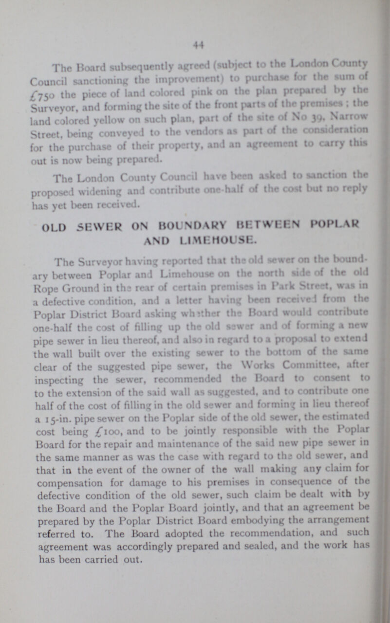 44 The Board subsequently agreed (subject to the London County Council sanctioning the improvement) to purchase for the turn of £750 the piece of land colored pink on the plan prepared by the Surveyor, and forming the site of the front parts of the premises; the land colored yellow on such plan, part of the site of No 39, Narrow Street, being conveyed to the vendors as part of the consideration for the purchase of their property, and an agreement to carry this out is now being prepared. The London County Council have been asked to sanction the proposed widening and contribute one-half of the cost but no reply has yet been received. OLD SEWER ON BOUNDARY BETWEEN POPLAR AND LIMEHOUSe. The Surveyor hiving reported that the old ewer on the bound ary between Poplar and Limehouse on the north side of the old Rope Ground in the rear of certain premises in Park Street, was in a defective condition, and a letter having been receive from the Poplar District Board asking wheather the Boird would contribute one-half the cost of filling up the old sewer and of forming a new pipe sewer in lieu thereof, and also in regard to a proposal to extend the wall built over the existing sewer to the bottom of the same clear of the suggested pipe sewer, the Works Committee, after inspecting the sewer, recommended the Board to consent to to the extension of the said wall as suggested, and to contribute one half of the cost of filling in the old sewer and forming in lieu thereof a 15-in. pipe sewer on the Poplar side of the old sewer, the estimated cost being £100, and to be jointly responsible with the Poplar Board for the repair and maintenance of the said new pipe sewer in the same manner as was the case with regard to the old sewer, and that in the event of the owner of the wall making any claim for compensation for damage to his premises in consequence of the defective condition of the old sewer, such claim be dealt with by the Board and the Poplar Board jointly, and that an agreement be prepared by the Poplar District Board embodying the arrangement referred to. The Board adopted the recommendation, and such agreement was accordingly prepared and sealed, and the work has has been carried out.