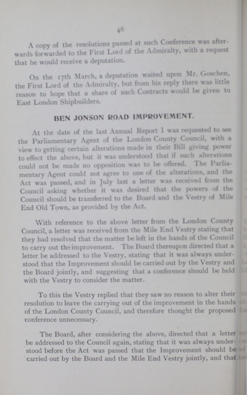 46 A copy of the resolutions passed at such Conference was after wards forwarded to the First Lord of the Admiralty, with a request that he would receive a deputation. On the 17th March, a deputation waited upon Mr. Goschen. the First Lord of the Admiralty, but from his reply there was little reason to hope that a share of such Contracts would It given to East London Shipbuilders. BEN JONSON ROAD IMPROVEMENT. At the date of the last Annual Report I was requested to see the Parliamentary Agent of the London County Council, with a view to getting certain alterations made in their Hill giving power to effect the above, but it was understood that if such alterations could not be made no opposition was to be offered. The Parlia mentary Agent could not agree to one of the alterations, and the Act was passed, and in July last a letter was received from the Council asking whether it was desired that the powers of the Council should be transferred to the Board and the Vestry of Mile End Old Town, as provided by the Act. With reference to the above letter from the London County Council, a letter was received from the Mile End Vestry stating that they had resolved that the matter be left in the hands of the Council to carry out the improvement. The Hoard thereupon directed that a letter be addressed to the Vestry, stating that it was always under. stood that the Improvement should be carried out by the Vestry and the Board jointly, and suggesting that a conference should be held with the Vestry to consider the matter. To this the Vestry replied that they saw no reason to alter their resolution to leave the carrying out of the improvement in the hands of the London County Council, and therefore thought the proposed conference unnecessary. The Board, after considering the above, directed that a letter be addressed to the Council again, stating that it was always under stood before the Act was passed that the Improvement should be carried out by the Board and the Mile End Vestry jointly, and that