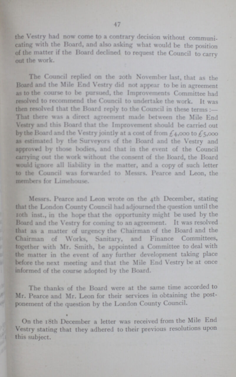 47 the Vestry had now come to a contrary decision without communi cating with the Board, and also asking what would be the position of the matter if the Board declined to request the Council to carry out the work. The Council replied on the 20th November last, that as the Board and the Mile End Vestry did not appear to bie in agreement as to the course to be pursued, the Improvements Committee had resolved to recommend the Council to undertake the work. It was then resolved that the Board reply to the Council in these terms:— That there was a direct agreement made between the Mile End Wary and this Board that thr Improvement should lie carried out by the Board and the Vestry jointly at a cost of from £4,000 to £5,000 as estimated by the Surveyors of the Board and the Vestry and approved by those bodies, and that in the event of the Council carrying out the work without the consent of the Hoard, the Board would ignore all liability in the matter, and a copy of such letter to the Council was forwarded to Messrs. I'earce and Leon, the members foe Limehouse. Messrs. Pearce and Leon wrote on the 4th December, stating that the London County Council had adjourned the question until the 10th inst., in the hope that the opportunity might be used by the Board and the Vestry for coming to an agreement. It was resolved that as a matter of urgency the Chairman of the Board and the Chairman of Works, Sanitary, and Finance Committees, together with Mr. Smith, he appointed a Committee to deal with the matter in the event of any further development taking place before the next meeting and that the Mile End Vestry be at once informed of the course adopted by the Board. The thanks of the Board were at the same time accorded to Mr. I'earce and Mr. Leon for their services in obtaining the post ponement of the question by the London County Council. On the 18th December a letter was received from the Mile End Vestry stating that they adhered to their previous resolutions upon this subject.