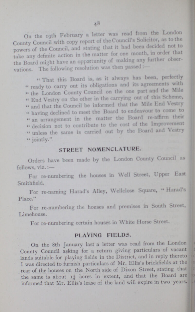 48 On the 19th February a letter was read from the London County Council with copy report of the Council's Solicitor, as to the powers of the Council, and stating that it had been decided not to take any definite action in the matter for one month, in order that the Board might have an opportunity of making any further obser vations. The following resolution was then passed That this Board is, as it always has been, perfectly rcadv to carry out its obligations and its agreements with the London County Council on the one part and the Mile End Vestry on the other in the carrying out of this Scheme, and that the Council be informed that the Mile End Vestry having declined to meet the Board to endeavour to come to an arrangement in the matter the Board re-affirm their decision not to contribute to the cost of the Improvrment unless the same is carried out by the Hoard and Vestry jointly. STREET NOMENCLATURE. Orders have been made by the London County Council as follows, viz.:— For re-numbering the houses in Well Street, Upper East Smithfield. For re-naming Harad's Alley, Wellclose Square, Harad's Place. For re-numbering the houses and premises in South Street, Limehouse. For re-numbering certain houses in White Horse Street. PLAYING FELDS. On the 8th January last a letter was read from the London County Council asking for a return giving particulars of vacant lands suitable for playing fields in the District, and in reply thereto I was directed to furnish particulars of Mr. Ellis's brickfields at the rear of the houses on the North side of Dixon Street, stating that the same is about 11/4 acres in extent, and that the Board are informed that Mr. Ellis's lease of the land will expire in two years.