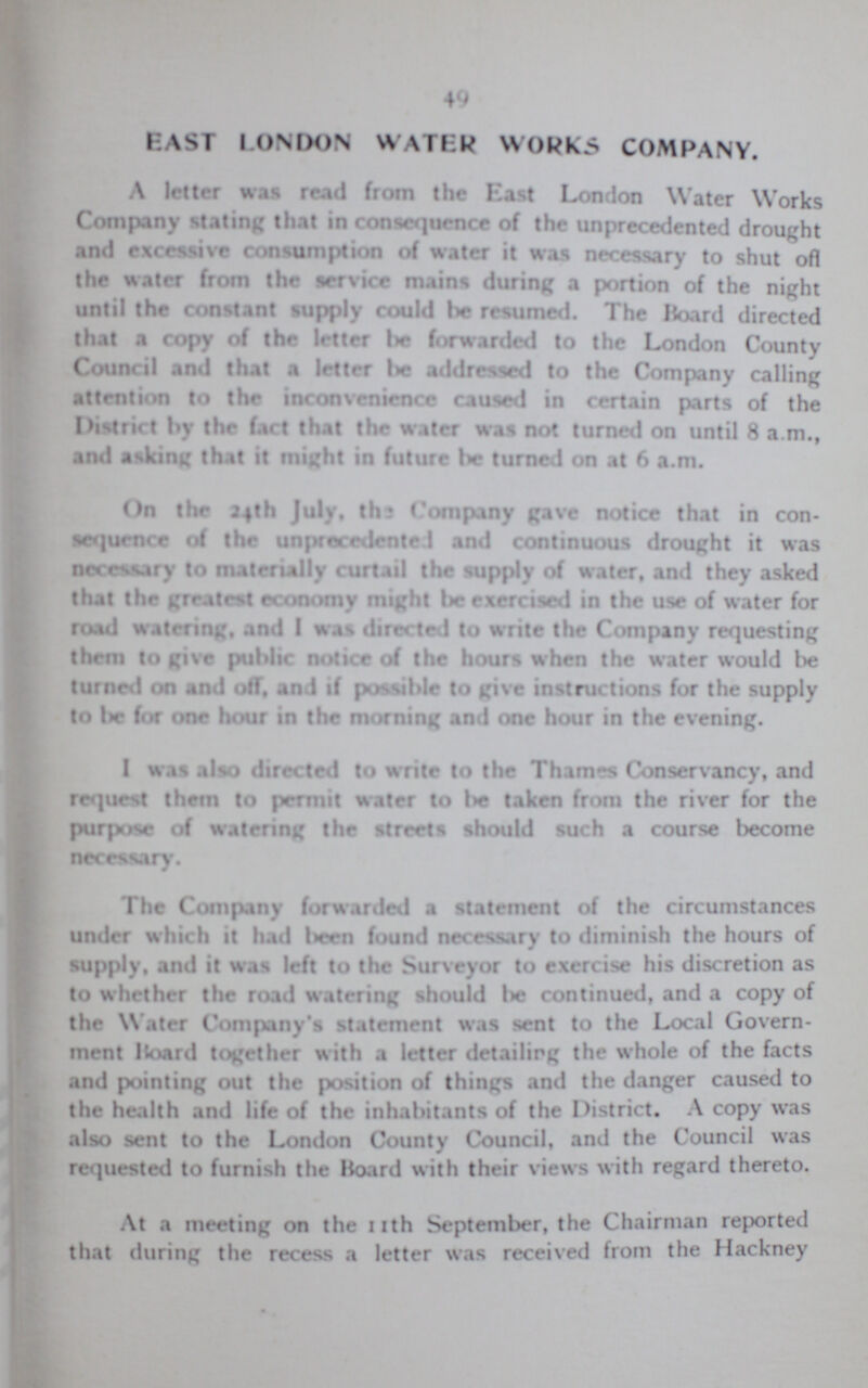 49 EAST LONDON WATER WORKS COMPANY. A letter was read from the East London Water Works Company stating that in consequence of the unprecedented drought and excessive consumption of water it was necessary to shut oft the water from the service mains during a portion of the night until the constant supply could be resumed. The Hoard directed that a copy of the letter be forwarded to the London County Council and that a letter be addressed to the Company calling attention to the inconvenience caused in certain parts of the District by the fart that the water was not turned on until 8 a.m., and asking that it might in future be turned on at 6 a.m. On the 24th July, the Company gave notice that in con sequence of the unprecedented and continuous drought it was necessary to materially curtail the supply of water, and they asked that the greatest economy might be exercised in the use of water for road watering, and I was directed to write the Company requesting them to give public notice of the hours when the water would be turned on and off, and if possible to give instructions for the supply to be for one hour in the morning and one hour in the evening. I was also directed to write to the Thames Conservancy, and request them to permit water to be taken from the river for the purpose of watering the streets should such a course become necessary. The Company forwarded a statement of the circumstances under which it had been found necessary to diminish the hours of supply, and it was left to the Surveyor to exercise his discretion as to whether the road watering should be continued, and a copy of the Water Company's statement was sent to the Local Govern ment Hoard together with a letter detailing the whole of the facts and pointing out the position of things and the danger caused to the health and life of the inhabitants of the District. A copy was also sent to the London County Council, and the Council was requested to furnish the board with their views with regard thereto. At a meeting on the 11th September, the C hairman reported that during the recess a letter was received from the Hackney