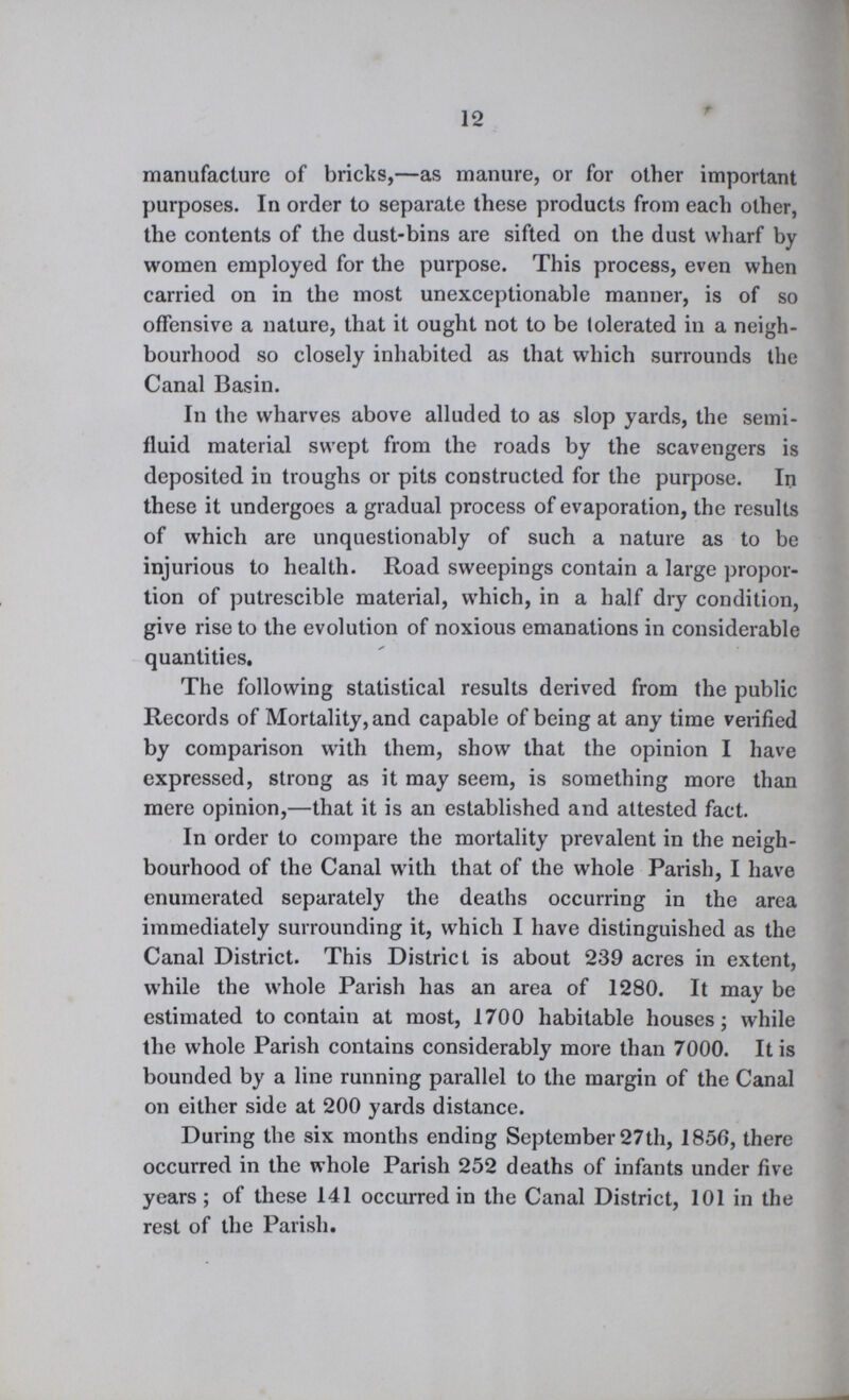 12 manufacture of bricks,—as manure, or for other important purposes. In order to separate these products from each other, the contents of the dust-bins are sifted on the dust wharf by women employed for the purpose. This process, even when carried on in the most unexceptionable manner, is of so offensive a nature, that it ought not to be tolerated in a neigh bourhood so closely inhabited as that which surrounds the Canal Basin. In the wharves above alluded to as slop yards, the semi fluid material swept from the roads by the scavengers is deposited in troughs or pits constructed for the purpose. In these it undergoes a gradual process of evaporation, the results of which are unquestionably of such a nature as to be injurious to health. Road sweepings contain a large propor tion of putrescible material, which, in a half dry condition, give rise to the evolution of noxious emanations in considerable quantities. The following statistical results derived from the public Records of Mortality, and capable of being at any time verified by comparison with them, show that the opinion I have expressed, strong as it may seem, is something more than mere opinion,—that it is an established and attested fact. In order to compare the mortality prevalent in the neigh bourhood of the Canal with that of the whole Parish, I have enumerated separately the deaths occurring in the area immediately surrounding it, which I have distinguished as the Canal District. This District is about 239 acres in extent, while the whole Parish has an area of 1280. It may be estimated to contain at most, 1700 habitable houses; while the whole Parish contains considerably more than 7000. It is bounded by a line running parallel to the margin of the Canal on either side at 200 yards distance. During the six months ending September 27th, 1856, there occurred in the whole Parish 252 deaths of infants under five years; of these 141 occurred in the Canal District, 101 in the rest of the Parish.