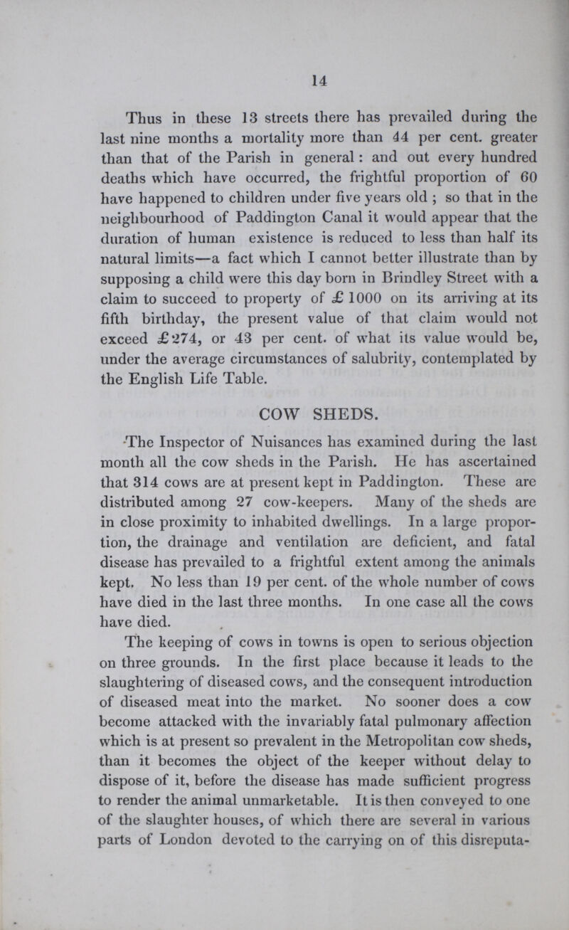 14 Thus in these 13 streets there has prevailed during the last nine months a mortality more than 44 per cent. greater than that of the Parish in general: and out every hundred deaths which have occurred, the frightful proportion of 60 have happened to children under five years old ; so that in the neighbourhood of Paddington Canal it would appear that the duration of human existence is reduced to less than half its natural limits—a fact which I cannot better illustrate than by supposing a child were this day born in Brindley Street with a claim to succeed to property of £ 1000 on its arriving at its fifth birthday, the present value of that claim would not exceed £274, or 43 per cent. of what its value would be, under the average circumstances of salubrity, contemplated by the English Life Table. COW SHEDS. *The Inspector of Nuisances has examined during the last month all the cow sheds in the Parish. He has ascertained that 314 cows are at present kept in Paddington. These are distributed among 27 cow-keepers. Many of the sheds are in close proximity to inhabited dwellings. In a large propor tion, the drainage and ventilation are deficient, and fatal disease has prevailed to a frightful extent among the animals kept. No less than 19 per cent. of the whole number of cows have died in the last three months. In one case all the cows have died. The keeping of cows in towns is open to serious objection on three grounds. In the first place because it leads to the slaughtering of diseased cows, and the consequent introduction of diseased meat into the market. No sooner does a cow become attacked with the invariably fatal pulmonary affection which is at present so prevalent in the Metropolitan cow sheds, than it becomes the object of the keeper without delay to dispose of it, before the disease has made sufficient progress to render the animal unmarketable. It is then conveyed to one of the slaughter houses, of which there are several in various parts of London devoted to the carrying on of this disreputa¬