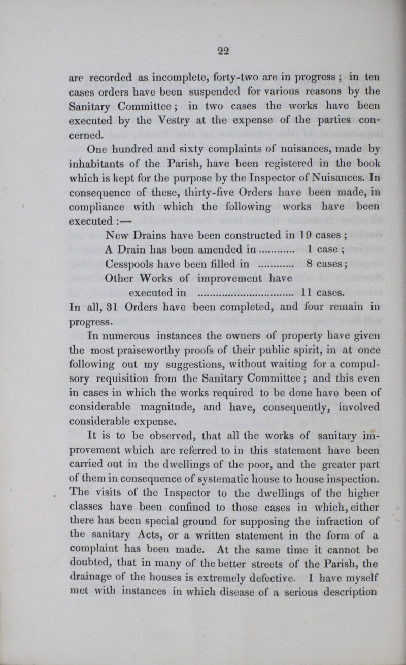 22 are recorded as incomplete, forty-two are in progress ; in ten cases orders have been suspended for various reasons by the Sanitary Committee; in two cases the works have been executed by the Vestry at the expense of the parties con cerned. One hundred and sixty complaints of nuisances, made by inhabitants of the Parish, have been registered in the book which is kept for the purpose by the Inspector of Nuisances. In consequence of these, thirty-five Orders have been made, in compliance with which the following works have been executed:— New Drains have been constructed in 19 cases ; A Drain has been amended in 1 case; Cesspools have been filled in 8 cases; Other Works of improvement have executed in 11 cases. In all, 31 Orders have been completed, and four remain in progress. In numerous instances the owners of property have given the most praiseworthy proofs of their public spirit, in at once following out my suggestions, without waiting for a compul sory requisition from the Sanitary Committee; and this even in cases in which the works required to be done have been of considerable magnitude, and have, consequently, involved considerable expense. It is to be observed, that all the works of sanitary im provement which are referred to in this statement have been carried out in the dwellings of the poor, and the greater part of them in consequence of systematic house to house inspection. The visits of the Inspector to the dwellings of the higher classes have been confined to those cases in which, either there has been special ground for supposing the infraction of the sanitary Acts, or a written statement in the form of a complaint has been made. At the same time it cannot be doubted, that in many of the better streets of the Parish, the drainage of the houses is extremely defective. I have myself met with instances in which disease of a serious description