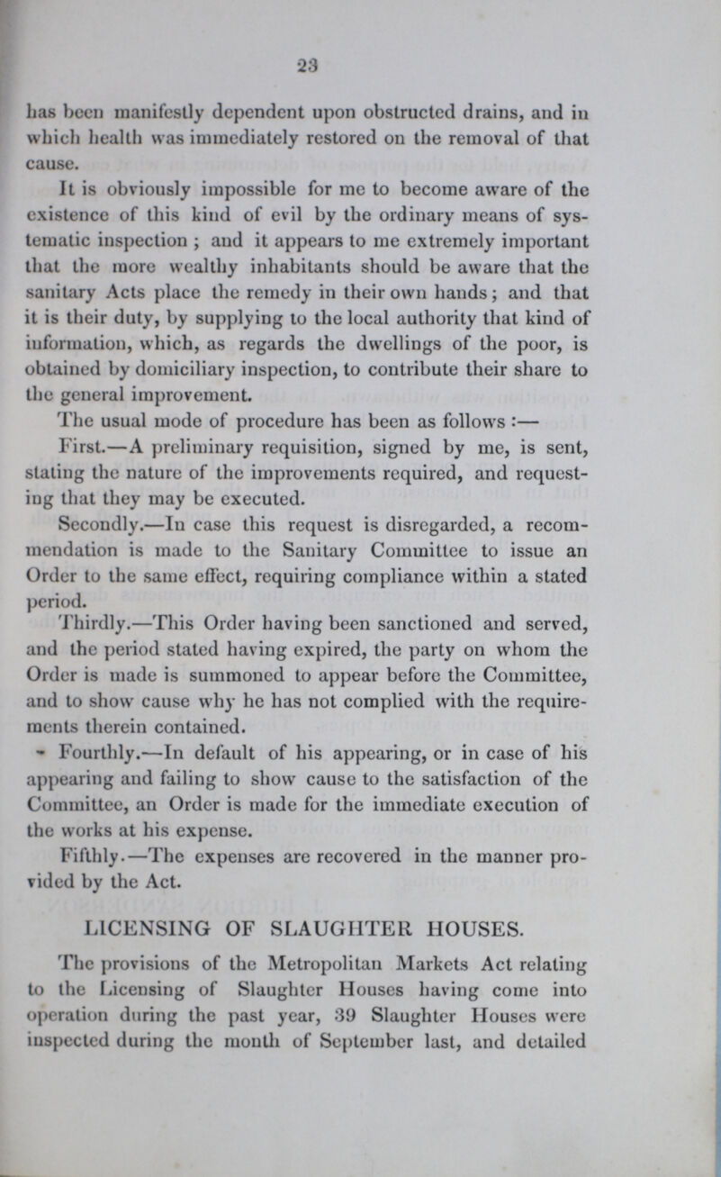23 lias been manifestly dependent upon obstructed drains, and in which health was immediately restored on the removal of that cause. It is obviously impossible for me to become aware of the existence of this kind of evil by the ordinary means of sys tematic inspection ; and it appears to me extremely important that the more wealthy inhabitants should be aware that the sanitary Acts place the remedy in their own hands; and that it is their duty, by supplying to the local authority that kind of information, which, as regards the dwellings of the poor, is obtained by domiciliary inspection, to contribute their share to the general improvement. The usual mode of procedure has been as follows:— First.—A preliminary requisition, signed by me, is sent, stating the nature of the improvements required, and request ing that they may be executed. Secondly.—In case this request is disregarded, a recom mendation is made to the Sanitary Committee to issue an Order to the same effect, requiring compliance within a stated period. Thirdly.—This Order having been sanctioned and served, and the period stated having expired, the party on whom the Order is made is summoned to appear before the Committee, and to show cause why he has not complied with the require ments therein contained. Fourthly.—In default of his appearing, or in case of his appearing and failing to show cause to the satisfaction of the Committee, an Order is made for the immediate execution of the works at his expense. Fifthly.—The expenses are recovered in the manner pro vided by the Act. LICENSING OF SLAUGHTER HOUSES. The provisions of the Metropolitan Markets Act relating to the Licensing of Slaughter Houses having come into operation during the past year, 39 Slaughter Houses were inspected during the mouth of September last, and detailed