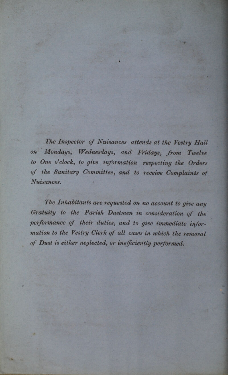 The Inspector of Nuisances attends at the Vestry Hall on Mondays, Wednesdays, and Fridays, from Twelve to One o'clock, to give information respecting the Orders of the Sanitary Committee, and to receive Complaints of Nuisances. The Inhabitants are requested on no account to give any Gratuity to the Parish Dustmen in consideration of the performance of their duties, and to give immediate infor mation to the Vestry Clerk of all cases in which the removal of Dust is either neglected, or inefficiently performed.