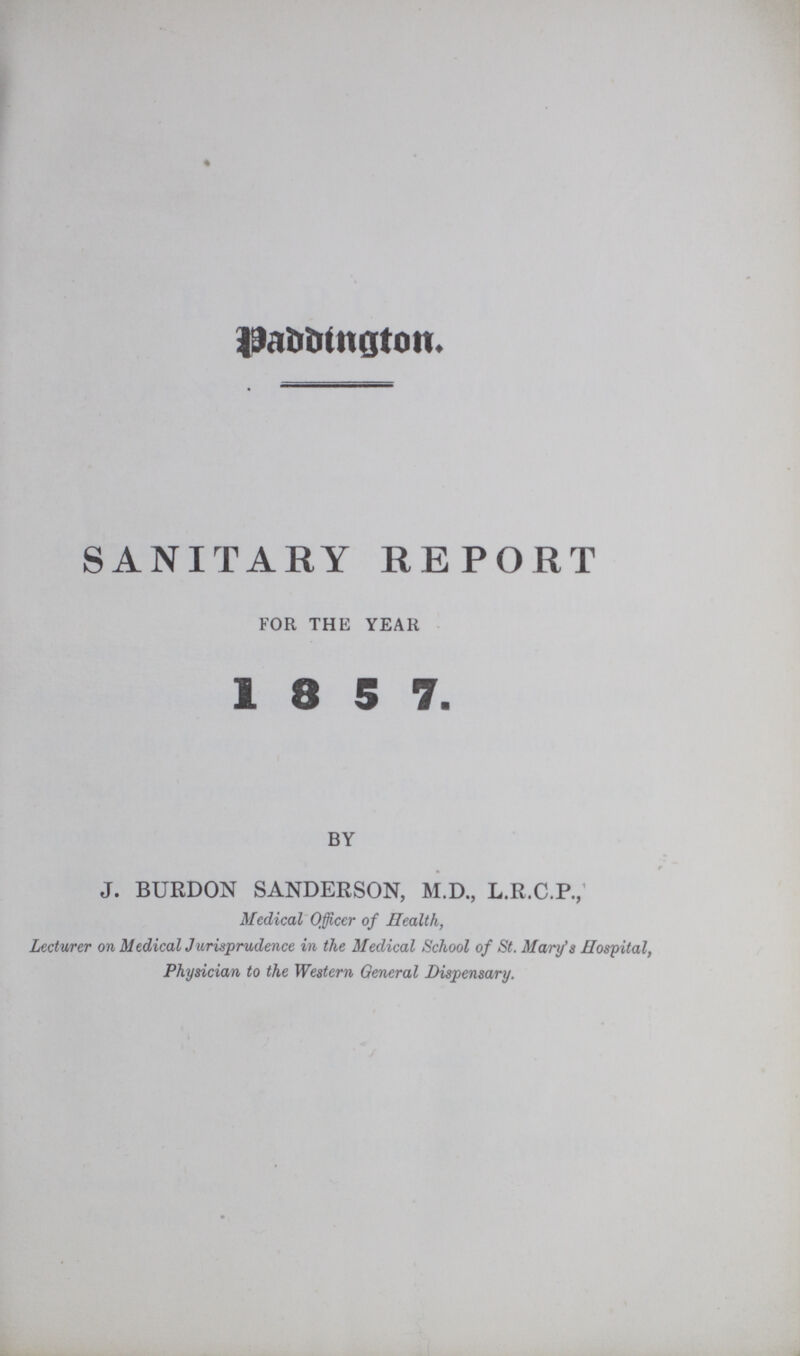 SANITARY REPORT FOR THE YEAR 1 8 5 7. BY J. BURDON SANDERSON, M.D., L.R.C.P., Medical Officer of Health, Lecturer on Medical Jurisprudence in the Medical School of St. Mary's Hospital, Physician to the Western General Dispensary. vaccinated. One constantly meets with children of whom it is stated, that although in good health until vaccination, they have never been well since; that