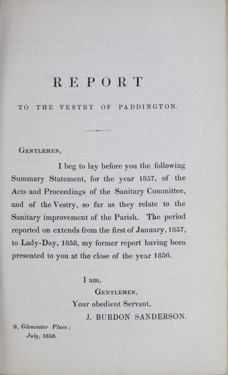 REPORT TO THE VESTRY OF PADDTNGTON. Gentlemen, I beg to lay before you the following Summary Statement, for the year 1857, of the Acts and Proceedings of the Sanitary Committee, and of the Vestry, so far as they relate to the Sanitary improvement of the Parish. The period reported on extends from the first of January, 1857, to Lady-Day, 1858, my former report having been presented to you at the close of the year 1856. I am, Gentlemen, Your obedient Servant, J. BURDON SANDERSON. 9, Gloucester Place; July, 1858. vaccinated. One constantly meets with children of whom it is stated, that although in good health until vaccination, they have never been well since; that