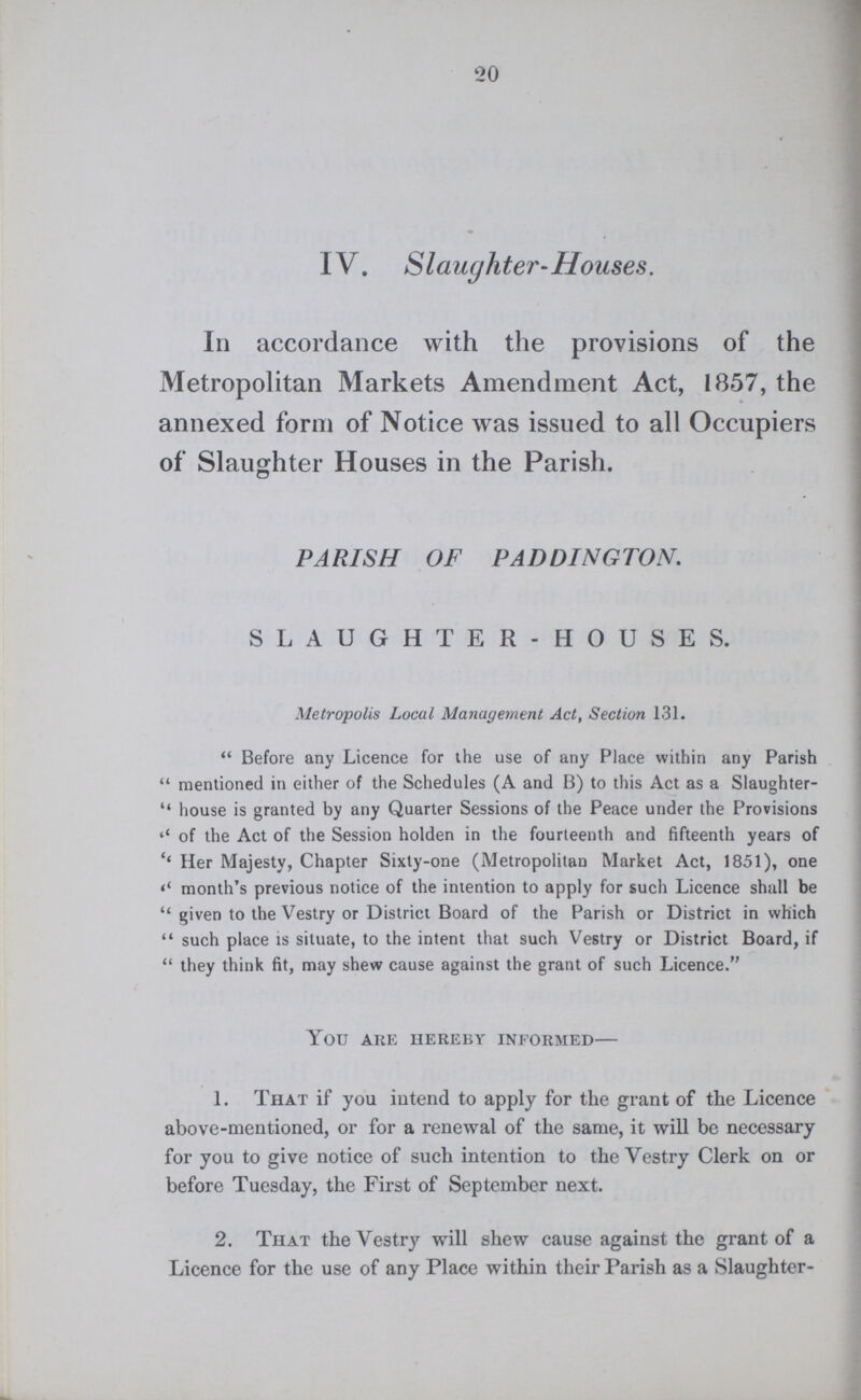 20 IV. Slaughter-Houses. In accordance with the provisions of the Metropolitan Markets Amendment Act, 1857, the annexed form of Notice was issued to all Occupiers of Slaughter Houses in the Parish. PARISH OF PADDINGTON. SLAUGHTER-HOUSES. Metropolis Local Management Act, Section 131. Before any Licence for the use of any Place within any Parish mentioned in either of the Schedules (A and B) to this Act as a Slaughter house is granted by any Quarter Sessions of the Peace under the Provisions “of the Act of the Session holden in the fourteenth and fifteenth years of ''Her Majesty, Chapter Sixty-one (Metropolitan Market Act, 1851), one “month's previous notice of the intention to apply for such Licence shall be given to the Vestry or District Board of the Parish or District in which such place is situate, to the intent that such Vestry or District Board, if they think fit, may shew cause against the grant of such Licence. You are hereby informed- 1. That if you intend to apply for the grant of the Licence above-mentioned, or for a renewal of the same, it will be necessary for you to give notice of such intention to the Vestry Clerk on or before Tuesday, the First of September next. 2. That the Vestry will shew cause against the grant of a Licence for the use of any Place within their Parish as a Slaughter-