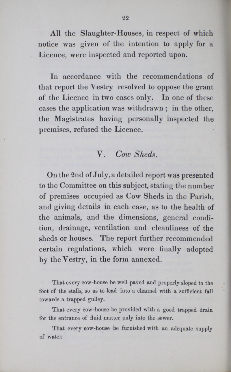 22 All the Slaughter-Houses, in respect of which notice was given of the intention to apply for a Licence, were inspected and reported upon. In accordance with the recommendations of that report the Vestry resolved to oppose the grant of the Licence in two cases only. In one of these cases the application was withdrawn; in the other, the Magistrates having personally inspected the premises, refused the Licence. V. Cow Sheds. On the 2nd of July, a detailed report was presented to the Committee on this subject, stating the number of premises occupied as Cow Sheds in the Parish, and giving details in each case, as to the health of the animals, and the dimensions, general condi tion, drainage, ventilation and cleanliness of the sheds or houses. The report further recommended certain regulations, which were finally adopted by the Vestry, in the form annexed. That every cow-house be well paved and properly sloped to the foot of the stalls, so as to lead into a channel with a sufficient fall towards a trapped gulley. That every cow-house be provided with a good trapped drain for the entrance of fluid matter only into the sewer. That every cow-house be furnished with an adequate supply of water.