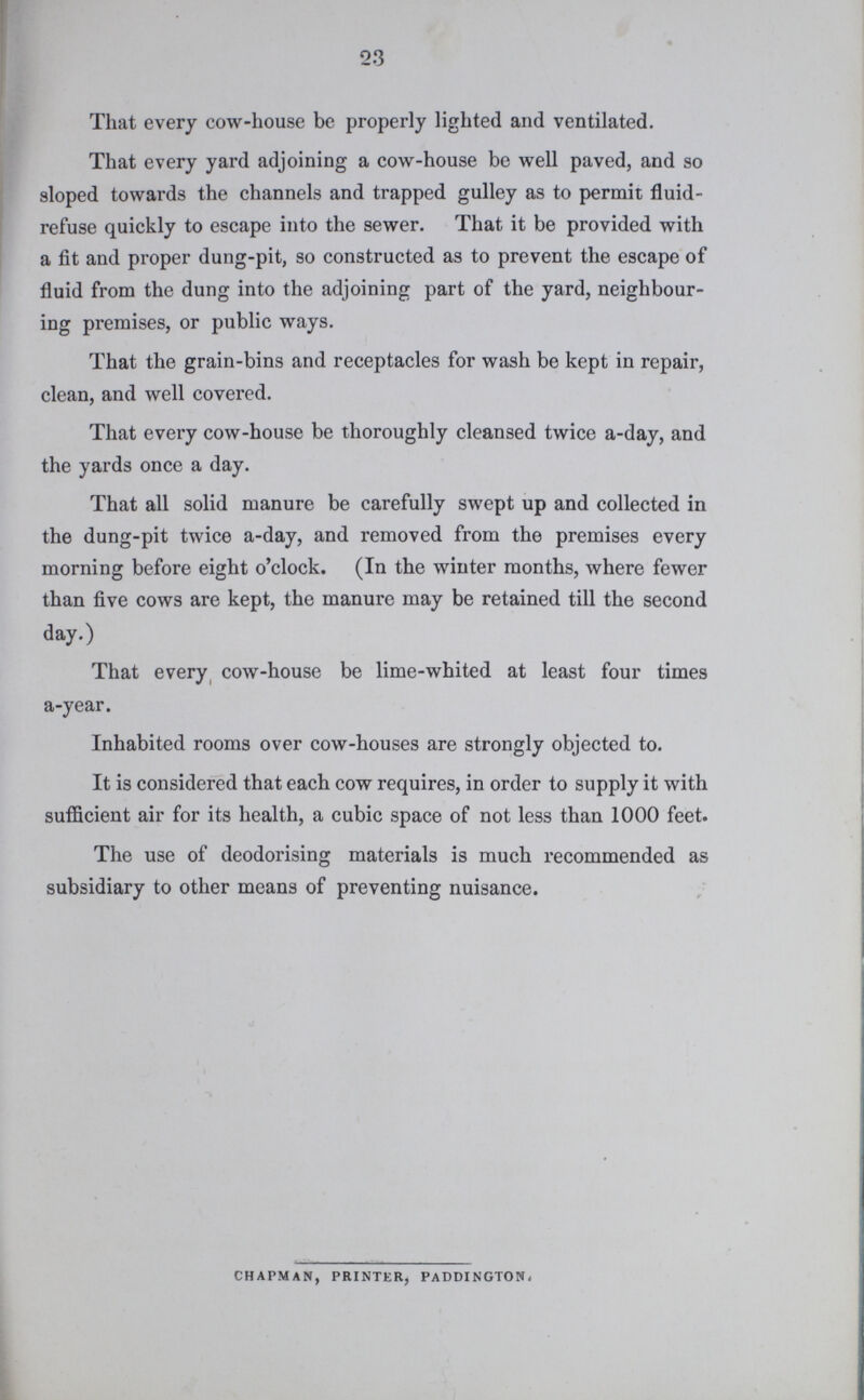 23 That every cow-house be properly lighted and ventilated. That every yard adjoining a cow-house be well paved, and so sloped towards the channels and trapped gulley as to permit fluid refuse quickly to escape into the sewer. That it be provided with a fit and proper dung-pit, so constructed as to prevent the escape of fluid from the dung into the adjoining part of the yard, neighbour ing premises, or public ways. That the grain-bins and receptacles for wash be kept in repair, clean, and well covered. That every cow-house be thoroughly cleansed twice a-day, and the yards once a day. That all solid manure be carefully swept up and collected in the dung-pit twice a-day, and removed from the premises every morning before eight o'clock. (In the winter months, where fewer than five cows are kept, the manure may be retained till the second day.) That every cow-house be lime-whited at least four times a-year. Inhabited rooms over cow-houses are strongly objected to. It is considered that each cow requires, in order to supply it with sufficient air for its health, a cubic space of not less than 1000 feet. The use of deodorising materials is much recommended as subsidiary to other means of preventing nuisance. chapman, printer, paddington ~ uuiisiiiuiion which may injuriously uiiuuk w» .v, w. vaccinated. One constantly meets with children of whom it is stated, that although in good health until vaccination, they have never been well since ; that